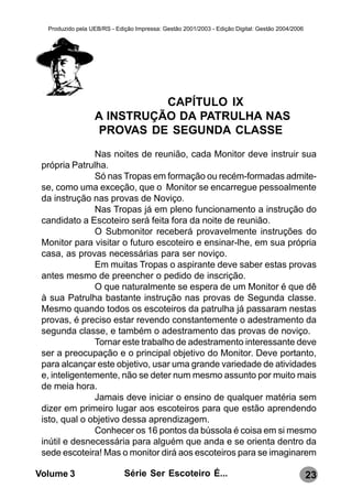 Produzido pela UEB/RS - Edição Impressa: Gestão 2001/2003 - Edição Digital: Gestão 2004/2006




                            CAPÍTULO IX
                  A INSTRUÇÃO DA PATRULHA NAS
                  PROVAS DE SEGUNDA CLASSE
               Nas noites de reunião, cada Monitor deve instruir sua
 própria Patrulha.
               Só nas Tropas em formação ou recém-formadas admite-
 se, como uma exceção, que o Monitor se encarregue pessoalmente
 da instrução nas provas de Noviço.
               Nas Tropas já em pleno funcionamento a instrução do
 candidato a Escoteiro será feita fora da noite de reunião.
               O Submonitor receberá provavelmente instruções do
 Monitor para visitar o futuro escoteiro e ensinar-lhe, em sua própria
 casa, as provas necessárias para ser noviço.
               Em muitas Tropas o aspirante deve saber estas provas
 antes mesmo de preencher o pedido de inscrição.
               O que naturalmente se espera de um Monitor é que dê
 à sua Patrulha bastante instrução nas provas de Segunda classe.
 Mesmo quando todos os escoteiros da patrulha já passaram nestas
 provas, é preciso estar revendo constantemente o adestramento da
 segunda classe, e também o adestramento das provas de noviço.
               Tornar este trabalho de adestramento interessante deve
 ser a preocupação e o principal objetivo do Monitor. Deve portanto,
 para alcançar este objetivo, usar uma grande variedade de atividades
 e, inteligentemente, não se deter num mesmo assunto por muito mais
 de meia hora.
               Jamais deve iniciar o ensino de qualquer matéria sem
 dizer em primeiro lugar aos escoteiros para que estão aprendendo
 isto, qual o objetivo dessa aprendizagem.
               Conhecer os 16 pontos da bússola é coisa em si mesmo
 inútil e desnecessária para alguém que anda e se orienta dentro da
 sede escoteira! Mas o monitor dirá aos escoteiros para se imaginarem

Volume 3                     Série Ser Escoteiro É...                                            23
 