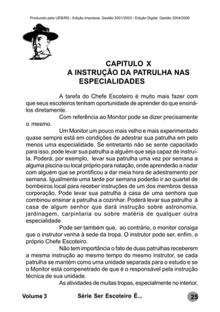 Produzido pela UEB/RS - Edição Impressa: Gestão 2001/2003 - Edição Digital: Gestão 2004/2006




                                CAPITULO X
                       A INSTRUÇÃO DA PATRULHA NAS
                          ESPECIALIDADES
               A tarefa do Chefe Escoteiro é muito mais fazer com
 que seus escoteiros tenham oportunidade de aprender do que ensiná-
 los diretamente.
               Com referência ao Monitor pode se dizer precisamente
 o mesmo.
               Um Monitor um pouco mais velho e mais experimentado
 quase sempre está em condições de adestrar sua patrulha em pelo
 menos uma especialidade. Se entretanto não se sente capacitado
 para isso, pode levar sua patrulha a alguém que seja capaz de instruí-
 la. Poderá, por exemplo, levar sua patrulha uma vez por semana a
 alguma piscina ou local próprio para natação, onde aprenderão a nadar
 com alguém que se prontificou a dar meia hora de adestramento por
 semana. Igualmente uma tarde por semana poderão ir ao quartel de
 bombeiros local para receber instruções de um dos membros dessa
 corporação. Pode levar sua patrulha à casa de uma senhora que
 combinou ensinar a patrulha a cozinhar. Poderá levar sua patrulha à
 casa de algum senhor que dará instrução sobre astronomia,
 jardinagem, carpintaria ou sobre matéria de qualquer outra
 especialidade
               Pode ser também que, ao contrário, o monitor consiga
 que o instrutor venha à sede da tropa. O instrutor pode ser, enfim, o
 próprio Chefe Escoteiro.
               Não tem importância o fato de duas patrulhas receberem
 a mesma instrução ao mesmo tempo do mesmo instrutor, se cada
 patrulha se mantém como uma unidade separada para o estudo e se
 o Monitor está compenetrado de que é o responsável pela instrução
 técnica de sua unidade.
               As atividades de muitas tropas, especialmente no interior,

Volume 3                     Série Ser Escoteiro É...                                            25
 