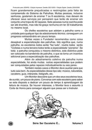 Produzido pela UEB/RS - Edição Impressa: Gestão 2001/2003 - Edição Digital: Gestão 2004/2006

  ficam grandemente prejudicadas e restringidas pela falta de
  compreensão do Sistema de Patrulhas. Muitas pessoas, inclusive
  senhoras, gostariam de ensinar 7 ou 8 escoteiros, mas deixam de
  oferecer seus serviços por pensarem que terão de ensinar em
  conjunto uma tropa de 30 rapazes. Sete pessoas numa cozinha pode
  ser até divertido, mas não há graça nenhuma em ter 30 trabalhando
  no mesmo local.
                Os chefes escoteiros que adotam a patrulha como a
  unidade para qualquer tipo de adestramento técnico, conseguem um
  progresso extraordinário em pouco tempo.
                Muitas vezes o Fundador recomendou como coisa
  desejável a especialização das patrulhas. Isto significa que, numa
  patrulha, os escoteiros todos serão “faz tudo”, noutra todos serão
  “Ciclistas e numa terceira todos terão a especialidade “pioneiria”. Se
  toda a patrulha conquistou o mesmo distintivo, este distintivo pode
  ser colocado na bandeirola de patrulha, o que se torna um incentivo
  adicional para a especialização das patrulhas.
                Além do adestramento coletivo da patrulha numa
  especialidade, há ainda muitas outras especialidades que podem
  ser conquistadas pelos rapazes individualmente ou aos pares.
                Também nestes casos o Monitor deve auxiliar para que
  tudo saia bem. As especialidades desse tipo são: músico, naturalista,
  cavaleiro, guia, intérprete, fotógrafo, etc.
                Um Monitor descobre que um dos seus escoteiros toca,
de ouvido, um pouco de piano. Conversa com este escoteiro para saber
se esta disposto a dedicar um pouco de tempo à aprendizagem da
leitura de música. Se houver interesse, o Monitor leva o assunto à
Corte de Honra para conseguir alguém que possa ser o Instrutor.




26                              Série Ser Escoteiro É...                               Volume 3
 