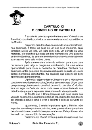 Produzido pela UEB/RS - Edição Impressa: Gestão 2001/2003 - Edição Digital: Gestão 2004/2006




                                  CAPITULO XI
                            O CONSELHO DE PATRULHA
               É excelente que cada patrulha tenha seu “Conselho de
 Patrulha”, constituído por todos os seus membros e sob a presidência
 do Monitor.
               Nalgumas patrulhas há o costume de se reunirem todos,
 nos domingos, à tarde, na casa de um dos seus membros, para
 tomarem juntos um chá, um café com leite, um sorvete ou uma
 merenda. Isto significa que cada um dos membros de uma patrulha
 de sete escoteiros, de sete em sete domingos convida e recebe em
 sua casa os seus seis irmãos Ursos.
               Após a merenda e antes de voltarem para suas casa
 ou saírem para algum programa combinado, há uma ótima
 oportunidade para reunir o Conselho de Patrulhas. Também nos
 domingos, antes ou depois dos deveres religiosos de cada um, e em
 outros momentos semelhantes, há ocasiões que podem ser bem
 aproveitadas para a reunião.
               O principal objetivo desse Conselho é por o Monitor em
 contato com os desejos e aspirações dos escoteiros que dirige, para
 que possa agir, tanto quanto possível, de acordo com eles. O Monitor
 tem um lugar na Corte de Honra mais como representante de sua
 patrulha do que para expressar seus pontos de vista pessoais.
               Já foi dito que o Chefe Escoteiro não deve impor sua
 vontade aos monitores com referência às especialidades que devem
 ser tiradas; a atitude certa é levar o assunto à decisão da Corte de
 Honra.
               Igualmente, é muito importante que o Monitor não
 imponha seus desejos à sua patrulha, mas que convide a patrulha a
 decidir sozinha em que distintivo quer se adestrar. Esta prática acaba
 trazendo um bom espírito de cooperação.
               Praticamente não há limites quanto aos assuntos que

Volume 3                     Série Ser Escoteiro É...                                            27
 