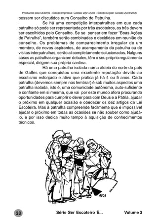 Produzido pela UEB/RS - Edição Impressa: Gestão 2001/2003 - Edição Digital: Gestão 2004/2006

 possam ser discutidos num Conselho de Patrulha.
                Se há uma competição interpatrulhas em que cada
 patrulha só pode ser representada por três escoteiros, os três devem
 ser escolhidos pelo Conselho. Se se pensar em fazer “Boas Ações
 de Patrulha”, também serão combinadas e decididas em reunião do
 conselho. Os problemas de comparecimento irregular de um
 membro, de novos aspirantes, de acampamento da patrulha ou de
 visitas interpatrulhas, serão aí completamente solucionados. Nalguns
 casos as patrulhas organizam debates, têm o seu próprio regulamento
 especial, dirigem sua própria cantina.
                Há uma patrulha isolada numa aldeia do norte do país
 de Galles que conquistou uma excelente reputação devido ao
 escotismo esforçado e ativo que pratica já há 4 ou 5 anos. Cada
 patrulha (devemos sempre nos lembrar) é sob muitos aspectos uma
 patrulha isolada, isto é, uma comunidade autônoma, auto-suficiente
 e confiante em si mesma, que vai por este mundo afora procurando
 oportunidades para cumprir o dever para com Deus e a Pátria, ajudar
 o próximo em qualquer ocasião e obedecer os dez artigos da Lei
 Escoteira. Mas a patrulha compreende facilmente que é impossível
 ajudar o próximo em todas as ocasiões se não souber como ajudá-
 lo, e por isso dedica muito tempo à aquisição de conhecimentos
 técnicos.




28                              Série Ser Escoteiro É...                               Volume 3
 
