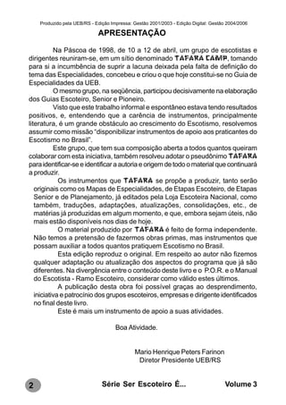 Produzido pela UEB/RS - Edição Impressa: Gestão 2001/2003 - Edição Digital: Gestão 2004/2006

                             APRESENTAÇÃO

           Na Páscoa de 1998, de 10 a 12 de abril, um grupo de escotistas e
dirigentes reuniram-se, em um sítio denominado TAFARA CAMP, tomando
para si a incumbência de suprir a lacuna deixada pela falta de definição do
tema das Especialidades, concebeu e criou o que hoje constitui-se no Guia de
Especialidades da UEB.
           O mesmo grupo, na seqüência, participou decisivamente na elaboração
dos Guias Escoteiro, Senior e Pioneiro.
           Visto que este trabalho informal e espontâneo estava tendo resultados
positivos, e, entendendo que a carência de instrumentos, principalmente
literatura, é um grande obstáculo ao crescimento do Escotismo, resolvemos
assumir como missão “disponibilizar instrumentos de apoio aos praticantes do
Escotismo no Brasil”.
           Este grupo, que tem sua composição aberta a todos quantos queiram
colaborar com esta iniciativa, também resolveu adotar o pseudônimo TAFARA
para identificar-se e identificar a autoria e origem de todo o material que continuará
a produzir.
             Os instrumentos que TAFARA se propõe a produzir, tanto serão
   originais como os Mapas de Especialidades, de Etapas Escoteiro, de Etapas
   Senior e de Planejamento, já editados pela Loja Escoteira Nacional, como
   também, traduções, adaptações, atualizações, consolidações, etc., de
   matérias já produzidas em algum momento, e que, embora sejam úteis, não
   mais estão disponíveis nos dias de hoje.
             O material produzido por TAFARA é feito de forma independente.
   Não temos a pretensão de fazermos obras primas, mas instrumentos que
   possam auxiliar a todos quantos pratiquem Escotismo no Brasil.
             Esta edição reproduz o original. Em respeito ao autor não fizemos
   qualquer adaptação ou atualização dos aspectos do programa que já são
   diferentes. Na divergência entre o conteúdo deste livro e o P.O.R. e o Manual
   do Escotista - Ramo Escoteiro, considerar como válido estes últimos.
             A publicação desta obra foi possível graças ao desprendimento,
   iniciativa e patrocínio dos grupos escoteiros, empresas e dirigente identificados
   no final deste livro.
             Este é mais um instrumento de apoio a suas atividades.

                                     Boa Atividade.


                                              Mario Henrique Peters Farinon
                                               Diretor Presidente UEB/RS


2                              Série Ser Escoteiro É...                               Volume 3
 