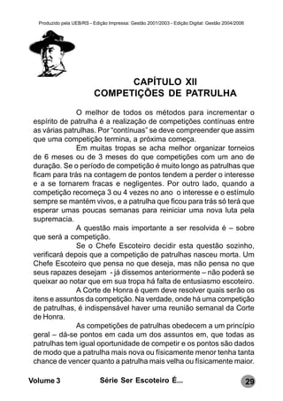 Produzido pela UEB/RS - Edição Impressa: Gestão 2001/2003 - Edição Digital: Gestão 2004/2006




                                CAPÍTULO XII
                          COMPETIÇÕES DE PATRULHA
               O melhor de todos os métodos para incrementar o
 espírito de patrulha é a realização de competições contínuas entre
 as várias patrulhas. Por “contínuas” se deve compreender que assim
 que uma competição termina, a próxima começa.
               Em muitas tropas se acha melhor organizar torneios
 de 6 meses ou de 3 meses do que competições com um ano de
 duração. Se o período de competição é muito longo as patrulhas que
 ficam para trás na contagem de pontos tendem a perder o interesse
 e a se tornarem fracas e negligentes. Por outro lado, quando a
 competição recomeça 3 ou 4 vezes no ano o interesse e o estímulo
 sempre se mantém vivos, e a patrulha que ficou para trás só terá que
 esperar umas poucas semanas para reiniciar uma nova luta pela
 supremacia.
               A questão mais importante a ser resolvida é – sobre
 que será a competição.
               Se o Chefe Escoteiro decidir esta questão sozinho,
 verificará depois que a competição de patrulhas nasceu morta. Um
 Chefe Escoteiro que pensa no que deseja, mas não pensa no que
 seus rapazes desejam - já dissemos anteriormente – não poderá se
 queixar ao notar que em sua tropa há falta de entusiasmo escoteiro.
               A Corte de Honra é quem deve resolver quais serão os
 itens e assuntos da competição. Na verdade, onde há uma competição
 de patrulhas, é indispensável haver uma reunião semanal da Corte
 de Honra.
               As competições de patrulhas obedecem a um princípio
 geral – dá-se pontos em cada um dos assuntos em, que todas as
 patrulhas tem igual oportunidade de competir e os pontos são dados
 de modo que a patrulha mais nova ou físicamente menor tenha tanta
 chance de vencer quanto a patrulha mais velha ou físicamente maior.

Volume 3                     Série Ser Escoteiro É...                                            29
 