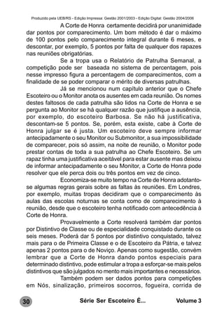 Produzido pela UEB/RS - Edição Impressa: Gestão 2001/2003 - Edição Digital: Gestão 2004/2006

               A Corte de Honra certamente decidirá por unanimidade
 dar pontos por comparecimento. Um bom método é dar o máximo
 de 100 pontos pelo comparecimento integral durante 6 meses, e
 descontar, por exemplo, 5 pontos por falta de qualquer dos rapazes
 nas reuniões obrigatórias.
               Se a tropa usa o Relatório de Patrulha Semanal, a
 competição pode ser baseada no sistema de percentagem, pois
 nesse impresso figura a percentagem de comparecimentos, com a
 finalidade de se poder comparar o mérito de diversas patrulhas.
               Já se mencionou num capítulo anterior que o Chefe
 Escoteiro ou o Monitor anota os ausentes em cada reunião. Os nomes
 destes faltosos de cada patrulha são lidos na Corte de Honra e se
 pergunta ao Monitor se há qualquer razão que justifique a ausência,
 por exemplo, do escoteiro Barbosa. Se não há justificativa,
 descontam-se 5 pontos. Se, porém, esta existe, cabe à Corte de
 Honra julgar se é justa. Um escoteiro deve sempre informar
 antecipadamente o seu Monitor ou Submonitor, a sua impossibilidade
 de comparecer, pois só assim, na noite de reunião, o Monitor pode
 prestar contas de toda a sua patrulha ao Chefe Escoteiro. Se um
 rapaz tinha uma justificativa aceitável para estar ausente mas deixou
 de informar antecipadamente o seu Monitor, a Corte de Honra pode
 resolver que ele perca dois ou três pontos em vez de cinco.
               Economiza-se muito tempo na Corte de Honra adotanto-
 se algumas regras gerais sobre as faltas às reuniões. Em Londres,
 por exemplo, muitas tropas decidiram que o comparecimento às
 aulas das escolas noturnas se conta como de comparecimento à
 reunião, desde que o escoteiro tenha notificado com antecedência à
 Corte de Honra.
               Provavelmente a Corte resolverá também dar pontos
 por Distintivo de Classe ou de especialidade conquistado durante os
 seis meses. Poderá dar 5 pontos por distintivo conquistado, talvez
 mais para o de Primeira Classe e o de Escoteiro da Pátria, e talvez
 apenas 2 pontos para o de Noviço. Apenas como sugestão, convém
 lembrar que a Corte de Honra dando pontos especiais para
 determinado distintivo, pode estimular a tropa a esforçar-se mais pelos
 distintivos que são julgados no mento mais importantes e necessários.
               Também podem ser dados pontos para competições
 em Nós, sinalização, primeiros socorros, fogueira, corrida de

30                              Série Ser Escoteiro É...                               Volume 3
 