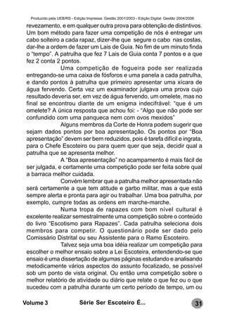 Produzido pela UEB/RS - Edição Impressa: Gestão 2001/2003 - Edição Digital: Gestão 2004/2006

 revezamento, e em qualquer outra prova para obtenção de distintivos.
 Um bom método para fazer uma competição de nós é entregar um
 cabo solteiro a cada rapaz, dizer-lhe que segure o cabo nas costas,
 dar-lhe a ordem de fazer um Lais de Guia. No fim de um minuto finda
 o “tempo”. A patrulha que fez 7 Lais de Guia conta 7 pontos e a que
 fez 2 conta 2 pontos.
               Uma competição de fogueira pode ser realizada
 entregando-se uma caixa de fósforos e uma panela a cada patrulha,
 e dando pontos à patrulha que primeiro apresentar uma xícara de
 água fervendo. Certa vez um examinador julgava uma prova cujo
 resultado deveria ser, em vez de água fervendo, um omelete, mas no
 final se encontrou diante de um enigma indecifrável: “que é um
 omelete? A única resposta que achou foi: - “Algo que não pode ser
 confundido com uma panqueca nem com ovos mexidos”
               Alguns membros da Corte de Honra podem sugerir que
 sejam dados pontos por boa apresentação. Os pontos por “Boa
 apresentação” devem ser bem reduzidos, pois é tarefa difícil e ingrata,
 para o Chefe Escoteiro ou para quem quer que seja, decidir qual a
 patrulha que se apresenta melhor.
               A “Boa apresentação” no acampamento é mais fácil de
 ser julgada, e certamente uma competição pode ser feita sobre qual
 a barraca melhor cuidada.
               Convém lembrar que a patrulha melhor apresentada não
 será certamente a que tem atitude e garbo militar, mas a que está
 sempre alerta e pronta para agir ou trabalhar. Uma boa patrulha, por
 exemplo, cumpre todas as ordens em marche-marche.
               Numa tropa de rapazes com bom nível cultural é
 excelente realizar semestralmente uma competição sobre o conteúdo
 do livro “Escotismo para Rapazes”. Cada patrulha seleciona dois
 membros para competir. O questionário pode ser dado pelo
 Comissário Distrital ou seu Assistente para o Ramo Escoteiro.
               Talvez seja uma boa idéia realizar um competição para
 escolher o melhor ensaio sobre a Lei Escoteira, entendendo-se que
 ensaio é uma dissertação de algumas páginas estudando e analisando
 metodicamente vários aspectos do assunto focalizado, se possível
 sob um ponto de vista original. Ou então uma competição sobre o
 melhor relatório de atividade ou diário que relate o que fez ou o que
 sucedeu com a patrulha durante um certo período de tempo, um ou

Volume 3                     Série Ser Escoteiro É...                                            31
 