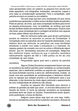 Produzido pela UEB/RS - Edição Impressa: Gestão 2001/2003 - Edição Digital: Gestão 2004/2006

 outro apresentado como um caderno ou pequeno livro escrito num
 estilo agradável, com fotografias, ilustrações, caricaturas, mapas e
 uma capa ou encadernação apropriada. Para a competição, cada
 patrulha enviará um ensaio ou um relatório.
               Há uma tropa que tem uma competição em que vence
 a patrulha que apresentar o melhor acervo de Boas Ações de patrulha.
 Pode-se pensar, de início, que essa competição tenderia para tornar
 os rapazes presunçosos, mas, na realidade, se verificou que esse
 torneio de Boas Ações tem exatamente um efeito posto. Quanto mais
 não fosse, essa competição tem a vantagem de lembrar aos rapazes
 as boas ações diárias que devem fazer.
               Não há nenhuma razão pela qual devam permanecer
 sempre os mesmos os assuntos ou provas da Competição. A
 Competição entre as patrulhas deve ter bastante elasticidade, e seu
 objetivo deve ser estimular as patrulhas nas suas atividades
 escoteiras e manter vivo nelas o entusiasmo e o interesse. Os
 rapazes gostam de competir uns com os outros e dificilmente algum
 achará que há demasiados assuntos em competição. Nalgumas
 das melhores tropas verificou-se que a patrulha vencedora
 habitualmente registra de 500 a 1.000 pontos no fim de uma
 competição de seis meses.
               Perguntarão agora qual será o prêmio da patrulha
 vencedora.
               Alguns Chefes Escoteiros erradamente fazem com que
 os escoteiros da melhor patrulha usem medalhas ou condecorações
 especiais. Isto é totalmente contrário ao espírito dos regulamentos
 da nossa Entidade nacional, e deve ser, definitivamente, evitado. Já
 existe uma boa quantidade de condecorações e distintivos oficiais
 para os rapazes que estejam prontos a se esforçarem para a sua
 obtenção, e não devemos de modo algum estimular o aparecimento
 de uma multiplicidade de distintivos não oficiais.
               Quando os rapazes têm liberdade para decorar e
 enfeitar as paredes da sede que usam , é uma boa idéia possuir um
 Quadro de Honra. O nome da patrulha vencedora na competição
 semestral deve ser posto no Quadro. Possivelmente tendo abaixo,
 entre parênteses, o nome do Monitor.
               Nalguns casos talvez seja bom ter uma taça, troféu,
 escudo ou bandeirola como prêmio à patrulha vencedora. Através da

32                              Série Ser Escoteiro É...                               Volume 3
 