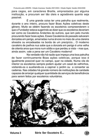 Produzido pela UEB/RS - Edição Impressa: Gestão 2001/2003 - Edição Digital: Gestão 2004/2006

 para cegos, em caracteres Braille, emprestados por alguma
 instituição, e procuram ser tão úteis e agradáveis quanto seja
 possível.
               É uma grande coisa ter uma patrulha que realmente,
 durante o ano inteiro, procura fazer Boas Ações coletivas deste
 gênero. Muito se obtém fazendo os escoteiros compreenderem o
 que o Fundador estava sugerindo ao dizer que os escoteiros deveriam
 ser como os Cavaleiros Andantes de outrora, que iam pelo mundo
 procurando fazer boas ações. Esses Cavaleiros do passado salvaram
 donzelas em perigo, amarradas numa árvore no meio de uma clareira
 silvestre ou encadeadas na borda de um precipício... O moderno
 cavaleiro de joelhos nus sabe que a donzela em perigo é uma velha
 de oitenta anos que mora num sótão e que perdeu a vista – mas que,
 ainda assim, vale a pena ser um Cavaleiro moderno!
               Na verdade não há razão que impeça uma boa patrulha
 de fazer continuamente Boas ações coletivas, porque isso é
 igualmente possível quer no campo, quer na cidade. Numa vila do
 interior os escoteiros sempre podem ajudar um casal de velhinhos,
 visitando-os e auxiliando-os a capinar o jardim ou a consertar as
 cadeiras. Nas cidades há grande número de instituições de caridade
 capazes de arranjar qualquer quantidade de serviços de beneficência
 para serem feitos por escoteiros voluntários.




Volume 3                     Série Ser Escoteiro É...                                            37
 
