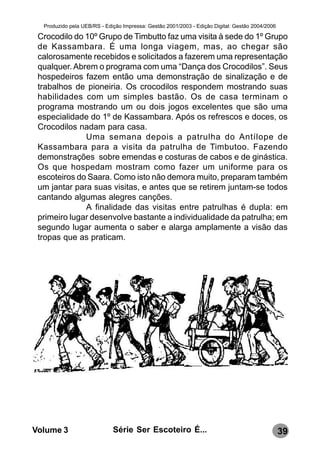 Produzido pela UEB/RS - Edição Impressa: Gestão 2001/2003 - Edição Digital: Gestão 2004/2006

 Crocodilo do 10º Grupo de Timbutto faz uma visita à sede do 1º Grupo
 de Kassambara. É uma longa viagem, mas, ao chegar são
 calorosamente recebidos e solicitados a fazerem uma representação
 qualquer. Abrem o programa com uma “Dança dos Crocodilos”. Seus
 hospedeiros fazem então uma demonstração de sinalização e de
 trabalhos de pioneiria. Os crocodilos respondem mostrando suas
 habilidades com um simples bastão. Os de casa terminam o
 programa mostrando um ou dois jogos excelentes que são uma
 especialidade do 1º de Kassambara. Após os refrescos e doces, os
 Crocodilos nadam para casa.
              Uma semana depois a patrulha do Antílope de
 Kassambara para a visita da patrulha de Timbutoo. Fazendo
 demonstrações sobre emendas e costuras de cabos e de ginástica.
 Os que hospedam mostram como fazer um uniforme para os
 escoteiros do Saara. Como isto não demora muito, preparam também
 um jantar para suas visitas, e antes que se retirem juntam-se todos
 cantando algumas alegres canções.
              A finalidade das visitas entre patrulhas é dupla: em
 primeiro lugar desenvolve bastante a individualidade da patrulha; em
 segundo lugar aumenta o saber e alarga amplamente a visão das
 tropas que as praticam.




Volume 3                     Série Ser Escoteiro É...                                            39
 