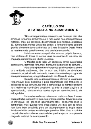 Produzido pela UEB/RS - Edição Impressa: Gestão 2001/2003 - Edição Digital: Gestão 2004/2006




                                  CAPÍTULO XVI
                          A PATRULHA NO ACAMPAMENTO
                “Nos acampamentos escoteiros as barracas não são
 armadas formando alinhamentos e ruas como nos acampamentos
 militares, mas, ao contrário, disseminadas pelo terreno, afastadas
 50, 100 ou mais metros umas das outras, e formando como que um
 grande círculo em torno da barraca do Chefe Escoteiro. Desta forma
 se mantém cada patrulha como uma unidade separada.
                Habitualmente cada patrulha tem sua própria barraca,
 bem distante de todas as outras, mas ao alcance de um sinal de
 chamada da barraca do Chefe Escoteiro.
                O Monitor pode fazer um abrigo ou armar sua própria
 barraquinha, dormindo fora, mas, bem junto da barraca da patrulha”.
                Para que a patrulha compreenda sua importância como
 uma unidade autônoma, não há, num ano inteiro de atividades
 escoteiras, oportunidade mais certa e mais marcante do que o grande
 acampamento anual, em geral realizado nas férias de verão.
                Durante todo o acampamento o Monitor é totalmente
 responsável pela disciplina e pela organização dos trabalhos e
 atividades de sua patrulha. No final, a patrulha que se manteve sempre
 nas melhores condições possíveis quanto à organização e a
 apresentação, habitualmente recebe algo em reconhecimento do
 esforço feito.
                Umas das melhores coisas que podemos fazer é tornar
 cada patrulha responsável pela sua própria cozinha. Talvez isto seja
 impraticável no grandes acampamentos, concentrações e
 Jamborees; mas quando uma tropa passa uns dias sob as lonas
 num local bem escolhido para um acampamento de tropa, nada
 funciona melhor do que a cozinha por patrulha. Além disso a cozinha
 por patrulha evita o aborrecimento de ter que transportar uma pesada
 carga de material de acampamento.

40                              Série Ser Escoteiro É...                               Volume 3
 