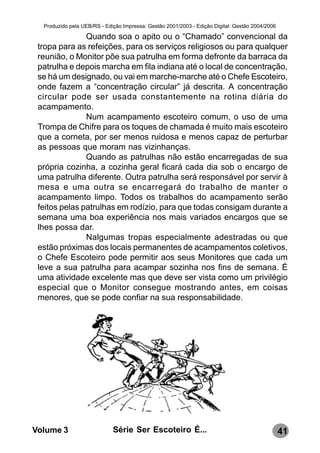 Produzido pela UEB/RS - Edição Impressa: Gestão 2001/2003 - Edição Digital: Gestão 2004/2006

               Quando soa o apito ou o “Chamado” convencional da
 tropa para as refeições, para os serviços religiosos ou para qualquer
 reunião, o Monitor põe sua patrulha em forma defronte da barraca da
 patrulha e depois marcha em fila indiana até o local de concentração,
 se há um designado, ou vai em marche-marche até o Chefe Escoteiro,
 onde fazem a “concentração circular” já descrita. A concentração
 circular pode ser usada constantemente na rotina diária do
 acampamento.
               Num acampamento escoteiro comum, o uso de uma
 Trompa de Chifre para os toques de chamada é muito mais escoteiro
 que a corneta, por ser menos ruidosa e menos capaz de perturbar
 as pessoas que moram nas vizinhanças.
               Quando as patrulhas não estão encarregadas de sua
 própria cozinha, a cozinha geral ficará cada dia sob o encargo de
 uma patrulha diferente. Outra patrulha será responsável por servir à
 mesa e uma outra se encarregará do trabalho de manter o
 acampamento limpo. Todos os trabalhos do acampamento serão
 feitos pelas patrulhas em rodízio, para que todas consigam durante a
 semana uma boa experiência nos mais variados encargos que se
 lhes possa dar.
               Nalgumas tropas especialmente adestradas ou que
 estão próximas dos locais permanentes de acampamentos coletivos,
 o Chefe Escoteiro pode permitir aos seus Monitores que cada um
 leve a sua patrulha para acampar sozinha nos fins de semana. É
 uma atividade excelente mas que deve ser vista como um privilégio
 especial que o Monitor consegue mostrando antes, em coisas
 menores, que se pode confiar na sua responsabilidade.




Volume 3                     Série Ser Escoteiro É...                                            41
 