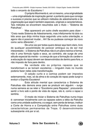 Produzido pela UEB/RS - Edição Impressa: Gestão 2001/2003 - Edição Digital: Gestão 2004/2006

 todo o encanto do Escotismo !
                O próprio Movimento é, em si mesmo, uma originalidade
 – uma originalidade de inspiração genial e portanto para que consiga
 o sucesso é preciso que se utilizem métodos de adestramento e de
 organização que sejam também especiais, originais e característicos.
 Tais métodos se encontram resumidos sob o título – “Sistema de
 Patrulhas”.
                Mas aparecerá um outro chefe escoteiro para dizer: -
 “Creio neste Sistema de Adestramento, mas infelizmente há dois ou
 três anos que dirijo minha tropa seguindo uma outra orientação, e
 agora não é possível mudar... Ah! Se eu pudesse começar de novo
 como seria diferente!...”
                De uma vez por todas quero deixar aqui bem claro, livre
 de qualquer possibilidade de parecer ambíguo ou de ser mal
 interpretado: - o Sistema de Patrulhas não é um plano teórico e formal,
 não é uma fórmula rígida e seca, ao contrário, ele surge de uma
 atitude especial da mente – a crença de que a formação do caráter e
 a educação do rapaz devem ser desenvolvidos de dentro para fora, e
 não imposto de fora para dentro.
                Na verdade são os próprios rapazes que se
 transformam e se tornam escoteiros – ninguém mais no mundo
 poderia fazer neles esta transformação.
                O calção curto e a camisa podem ser impostos
 externamente, mas, só da alma e do coração do rapaz pode surgir e
 evoluir o Espírito Escoteiro!
                Esta atitude mental que caracteriza o Sistema de
 Patrulhas não demora anos para se produzir em alguém: - surge
 numa semana ao se reler o “Escotismo para Rapazes”, procurando
 sentir o livro sob o ponto de vista do rapaz, isto é, como o rapaz o
 sentiria.
                O modo de iniciar o Sistema de Patrulhas numa tropa
 é: conversar inicialmente com os rapazes sobre a idéia da Patrulha
 como uma unidade autônoma, e a seguir, sem perda de tempo, instituir
 a Corte de Honra e a Competição entre Patrulhas como duas
 características permanentes da Tropa. O desenvolvimento
 subseqüente virá por si só.




Volume 3                     Série Ser Escoteiro É...                                            43
 
