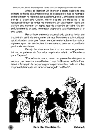 Produzido pela UEB/RS - Edição Impressa: Gestão 2001/2003 - Edição Digital: Gestão 2004/2006

                Antes de nomear um monitor o chefe escoteiro dirá
 sempre ao rapaz exatamente o que se espera dele, não só na tropa,
 como também na Fraternidade Escoteira, pois o Comissário Nacional,
 sendo o Escoteiro-Chefe, muito espera do trabalho e da
 responsabilidade de todos os monitores do Movimento. Seria um
 grande erro nomear um rapaz que de antemão se sabe não ser
 suficientemente esperto nem estar preparado para desempenhar o
 seu cargo.
                Resumindo, o método aconselhado para se iniciar um
 tropa é em essência o seguinte: dar aos Monitores e submonitores
 oportunidades para que fiquem sempre muito adiante dos outros
 rapazes, quer em conhecimentos escoteiros, quer em experiência
 prática de escotismo.
                Desejo terminar este livro com as mesmas palavras
 iniciais, as palavras do Fundador na primeira edição do “Escotismo
 para Rapazes”:
                “Em todos os casos, como um passo decisivo para o
 sucesso, recomendaria muitíssimo o uso do Sistema de Patrulhas,
 isto é, a formação de pequenos grupos permanentes, cada um sob a
 responsabilidade de um rapaz encarregado da Chefia“.




46                              Série Ser Escoteiro É...                               Volume 3
 