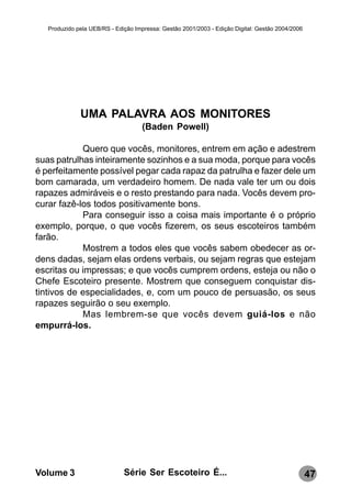 Produzido pela UEB/RS - Edição Impressa: Gestão 2001/2003 - Edição Digital: Gestão 2004/2006




              UMA PALAVRA AOS MONITORES
                                    (Baden Powell)

            Quero que vocês, monitores, entrem em ação e adestrem
suas patrulhas inteiramente sozinhos e a sua moda, porque para vocês
é perfeitamente possível pegar cada rapaz da patrulha e fazer dele um
bom camarada, um verdadeiro homem. De nada vale ter um ou dois
rapazes admiráveis e o resto prestando para nada. Vocês devem pro-
curar fazê-los todos positivamente bons.
            Para conseguir isso a coisa mais importante é o próprio
exemplo, porque, o que vocês fizerem, os seus escoteiros também
farão.
            Mostrem a todos eles que vocês sabem obedecer as or-
dens dadas, sejam elas ordens verbais, ou sejam regras que estejam
escritas ou impressas; e que vocês cumprem ordens, esteja ou não o
Chefe Escoteiro presente. Mostrem que conseguem conquistar dis-
tintivos de especialidades, e, com um pouco de persuasão, os seus
rapazes seguirão o seu exemplo.
            Mas lembrem-se que vocês devem guiá-los e não
empurrá-los.




Volume 3                      Série Ser Escoteiro É...                                            47
 