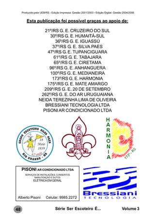 Produzido pela UEB/RS - Edição Impressa: Gestão 2001/2003 - Edição Digital: Gestão 2004/2006


         Esta publicação foi possível graças ao apoio de:

                     21º/RS G. E. CRUZEIRO DO SUL
                       30º/RS G. E. HUMAITÁ-SUL
                           36º/RS G. E. IGUASSÚ
                         37º/RS G. E. SILVA PAES
                      47º/RS G. E. TUPANCIGUARA
                         61º/RS G. E. TABAJARA
                          65º/RS G. E. CIRETAMA
                       96º/RS G. E. ANHANGUERA
                       100º/RS G. E. MEDIANEIRA
                        173º/RS G. E. HARMONIA
                      175º/RS G. E. MATE AMARGO
                    209º/RS G. E. 20 DE SETEMBRO
                   262º/RS G. E. DO AR URUGUAIANA
                  NEIDA TEREZINHA LIMA DE OLIVEIRA
                     BRESSIANI TECNOLOGIA LTDA
                    PISONI AR CONDICIONADO LTDA




     PISONI AR CONDICIONADO LTDA
       SERVIÇOS DE INSTALAÇÕES, CONSERTOS
              MANUTENÇÃO E DUTOS
              ELÉTRICA EM GERAL




Alberto Pisoni          Celular: 9985.2272


48                              Série Ser Escoteiro É...                               Volume 3
 