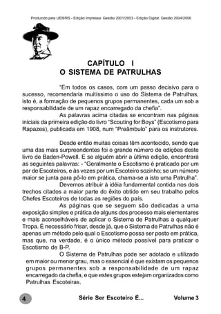 Produzido pela UEB/RS - Edição Impressa: Gestão 2001/2003 - Edição Digital: Gestão 2004/2006




                           CAPÍTULO I
                    O SISTEMA DE PATRULHAS
                “Em todos os casos, com um passo decisivo para o
sucesso, recomendaria muitíssimo o uso do Sistema de Patrulhas,
isto é, a formação de pequenos grupos permanentes, cada um sob a
responsabilidade de um rapaz encarregado da chefia”.
                As palavras acima citadas se encontram nas páginas
iniciais da primeira edição do livro “Scouting for Boys” (Escotismo para
Rapazes), publicada em 1908, num “Preâmbulo” para os instrutores.

               Desde então muitas coisas têm acontecido, sendo que
uma das mais surpreendentes foi o grande número de edições deste
livro de Baden-Powell. E se alguém abrir a última edição, encontrará
as seguintes palavras: - “Geralmente o Escotismo é praticado por um
par de Escoteiros, e às vezes por um Escoteiro sozinho; se um número
maior se junta para pô-lo em prática, chama-se a isto uma Patrulha”.
               Devemos atribuir à idéia fundamental contida nos dois
trechos citados a maior parte do êxito obtido em seu trabalho pelos
Chefes Escoteiros de todas as regiões do país.
               As páginas que se seguem são dedicadas a uma
exposição simples e prática de alguns dos processo mais elementares
e mais aconselháveis de aplicar o Sistema de Patrulhas a qualquer
Tropa. È necessário frisar, desde já, que o Sistema de Patrulhas não é
apenas um método pelo qual o Escotismo possa ser posto em prática,
mas que, na verdade, é o único método possível para praticar o
Escotismo de B-P.
               O Sistema de Patrulhas pode ser adotado e utilizado
  em maior ou menor grau, mas o essencial é que existam os pequenos
  grupos permanentes sob a responsabilidade de um rapaz
  encarregado da chefia, e que estes grupos estejam organizados como
  Patrulhas Escoteiras.

4                              Série Ser Escoteiro É...                               Volume 3
 
