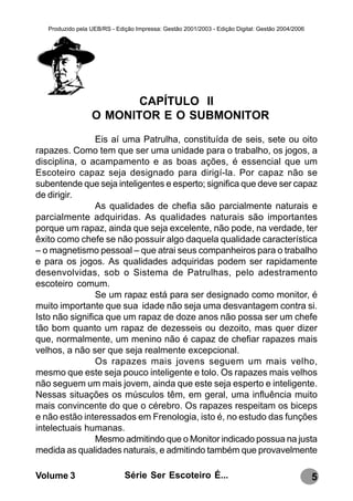 Produzido pela UEB/RS - Edição Impressa: Gestão 2001/2003 - Edição Digital: Gestão 2004/2006




                         CAPÍTULO II
                  O MONITOR E O SUBMONITOR
                Eis aí uma Patrulha, constituída de seis, sete ou oito
rapazes. Como tem que ser uma unidade para o trabalho, os jogos, a
disciplina, o acampamento e as boas ações, é essencial que um
Escoteiro capaz seja designado para dirigí-la. Por capaz não se
subentende que seja inteligentes e esperto; significa que deve ser capaz
de dirigir.
                As qualidades de chefia são parcialmente naturais e
parcialmente adquiridas. As qualidades naturais são importantes
porque um rapaz, ainda que seja excelente, não pode, na verdade, ter
êxito como chefe se não possuir algo daquela qualidade característica
– o magnetismo pessoal – que atrai seus companheiros para o trabalho
e para os jogos. As qualidades adquiridas podem ser rapidamente
desenvolvidas, sob o Sistema de Patrulhas, pelo adestramento
escoteiro comum.
                Se um rapaz está para ser designado como monitor, é
muito importante que sua idade não seja uma desvantagem contra si.
Isto não significa que um rapaz de doze anos não possa ser um chefe
tão bom quanto um rapaz de dezesseis ou dezoito, mas quer dizer
que, normalmente, um menino não é capaz de chefiar rapazes mais
velhos, a não ser que seja realmente excepcional.
                Os rapazes mais jovens seguem um mais velho,
mesmo que este seja pouco inteligente e tolo. Os rapazes mais velhos
não seguem um mais jovem, ainda que este seja esperto e inteligente.
Nessas situações os músculos têm, em geral, uma influência muito
mais convincente do que o cérebro. Os rapazes respeitam os biceps
e não estão interessados em Frenologia, isto é, no estudo das funções
intelectuais humanas.
                Mesmo admitindo que o Monitor indicado possua na justa
medida as qualidades naturais, e admitindo também que provavelmente

Volume 3                      Série Ser Escoteiro É...                                            5
 