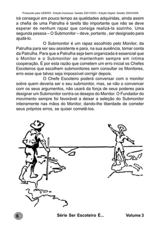 Produzido pela UEB/RS - Edição Impressa: Gestão 2001/2003 - Edição Digital: Gestão 2004/2006

irá conseguir em pouco tempo as qualidades adquiridas, ainda assim
a chefia de uma Patrulha é tarefa tão importante que não se deve
esperar de nenhum rapaz que consiga realizá-la sozinho. Uma
segunda pessoa – O Submonitor – deve, portanto , ser designado para
ajudá-lo.
               O Submonitor é um rapaz escolhido pelo Monitor, da
Patrulha para ser seu assistente e para, na sua ausência, tomar conta
da Patrulha. Para que a Patrulha seja bem organizada é essencial que
o Monitor e o Submonitor se mantenham sempre em íntima
cooperação. É por esta razão que cometem um erro inicial os Chefes
Escoteiros que escolhem submonitores sem consultar os Monitores,
erro esse que talvez seja impossível corrigir depois.
               O Chefe Escoteiro poderá conversar com o monitor
sobre quem deveria ser o seu submonitor, mas, se não o convencer
com os seus argumentos, não usará da força de seus poderes para
designar um Submonitor contra os desejos do Monitor. O Fundador do
movimento sempre foi favorável a deixar a seleção do Submonitor
inteiramente nas mãos do Monitor, dando-lhe liberdade de cometer
seus próprios erros, se quiser cometê-los.




6                              Série Ser Escoteiro É...                               Volume 3
 