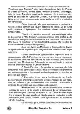 Produzido pela UEB/RS - Edição Impressa: Gestão 2001/2003 - Edição Digital: Gestão 2004/2006

“Escotismo para Rapazes”, dois exemplares de um livro de “Provas
de Classe Escoteiro”, e livros sobre Primeiros Socorros, Sinalização,
Luta de boxe, Trabalhos mateiros de pioneiria, nós e amarras, etc.,
como os editados na “Coletânea Gilcraft”. (Coletânea inglesa cujos
livros sobre esses assuntos não estão ainda traduzidos e editados
em português).
               Estes livros não são para ornamentar a prateleira e
nunca se deve permitir que fiquem cobertos de poeira. Se os livros
estão cheios de pó é porque os cérebros dos monitores também estão
empoeirados.
               “The Scout”, a revista semanal, deve ser lida por todos
os Escoteiros, e “The Scouter”, a revista mensal para chefes, pode
também ser comprada e aconselha-se aos monitores que a leiam.
(The Scout (O Escoteiro) e The Scouter (O Escotista) são revistas da
Associação de Escoteiros da Inglaterra).
               Além dos livros, os Monitores e Submonitores devem
ter oportunidades especiais para perguntar ao Chefe Escoteiro o que
quiserem.
               Devem também ter oportunidades especiais para se
encontrar com o Chefe Escoteiro, ou procurando-o em sua residência,
ou realizando uma vez por semana na sede da tropa uma reunião
especial para Monitores e Submonitores, aproveitando a mesma
ocasião em que se realiza a Corte de Honra.
               O Chefe Escoteiro não precisa ser uma enciclopédia
ambulante, mas, sem vaidades tolas, deve reconhecer sua ignorância
em muitos assuntos, e dar-se ao trabalho de procurar e consultar as
pessoas que sabem.
               O Fundador disse que a finalidade de um Chefe
Escoteiro não é ensinar pessoalmente tudo aos rapazes de sua tropa,
mas, de preferência, por em boa ordem e encaminhar corretamente a
ambição de aprender que estes rapazes já possuem.
               Recentemente soube que um ótimo Monitor esqueceu
  o modo de fazer o Nó de Escota e, com receio de ser ridicularizado,
  não teve coragem bastante para pedir ao seu Chefe Escoteiro que
  lhe ensinasse de novo aquele nó. Neste caso, se havia algo errado
  no Monitor, sem dúvida também havia algo de errado na atitude do
  Chefe Escoteiro.
               De um modo geral, devem ser dadas aos Submonitores

8                              Série Ser Escoteiro É...                               Volume 3
 