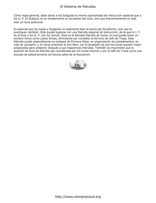 El Sistema de Patrullas

Como regla general, debe darse a los Subguías la misma oportunidad de instrucción especial que a
los G. P. El Subguía no es simplemente un ayudante del Guía, sino que frecuentemente es más
bien un Guía potencial.

Es esencial que los Guías y Subguías no solamente lean la teoría del Escultismo, sino que la
practiquen también. Esto puede lograrse con una Patrulla especial de instrucción, de la que el J. T.
es el Guía y los G. P. son los Scouts. Ésta es la llamada Patrulla de Guías, la cual puede tener un
nombre Scout como Lobos Grises, eliminando por completo el término de Jefe de Tropa. Esta
Patrulla puede especializarse en trabajos de Primera Clase, en organización de campamentos, en
vida de campaña, y en otras prácticas al aire libre, con el propósito de que los Guías queden mejor
preparados para adiestrar después a sus respectivas Patrullas. También es importante que la
posición de Guía de Patrulla sea considerada por los Guías mismos y por el Jefe de Tropa como una
escuela de adiestramiento de futuros jefes de la Asociación.




                                http://www.siemprescout.org
 