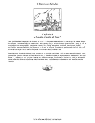 El Sistema de Patrullas




                                       Capítulo 4
                                 ¿Cuándo manda el Guía?

¿En qué momento ejercerá el mando el Guía? La respuesta es sencilla: S-i-e-m-p-r-e. Debe dirigir
los juegos "como capitán de su equipo". Dirige el trabajo, supervisando en todos los casos, y tan a
menudo como sea posible, mediante instrucción. Tiene autoridad general, siendo uno de los
privilegios atender la Corte de Honor, y el de ser el jefe de debates de su Consejo de Patrulla, así
como el de organizador del trabajo de Patrulla en las competencias.

El Guía tiene muchos medios para aumentar su propia autoridad. Uno de ellos es conociendo a los
padres de los muchachos de toda su Patrulla, y sabiendo si están estudiando o trabajando, en qué
lugar, y cuáles son sus perspectivas y sus oportunidades. Pueden aún aumentar más su autoridad
desarrollando ideas originales y prácticas que sean recibidas con entusiasmo por sus hermanos
Scouts.




                                http://www.siemprescout.org
 