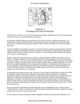 El Sistema de Patrullas




                                         Capítulo 5
                              Privilegios del Guía de Patrulla

Concediendo a los Guías y a los Subguías algunos privilegios especiales, es como resulta para ellos
más fácil el ejercer su autoridad sobre sus Patrullas.

El Fundador comparó alguna vez la posición de un Guía con la de un prefecto de escuela. Si la
comparación se llevara hasta lo último, podría pensarse que el Guía debe ser lo mejor de todo;
pero el punto especial de comparación estriba en esto: al darle privilegios se le está confiriendo
autoridad.

Ya hemos hablado del privilegio de asistir a la Corte de Honor, de tener acceso especial al Jefe de
Tropa, de poseer una biblioteca especial y de ejercer una dirección incuestionable en asuntos de
trabajo y administración. Puede ser útil mencionar uno o dos métodos más de revelar la posición
de los Guías y de los Subguías.

Cuando el Jefe de Tropa puede dar su tiempo, es algo admirable el dedicar una tarde a que los
Guías y >Subguías reciban una instrucción especial. Esta ocasión puede ser una vez por semana,
una vez por mes, o aun, una vez por trimestre. Alguna veces podrán combinarse dos o más Tropas
con este p`ropósito. Durante alguna reunión, alguien opuede dar una plática referente a la forma
de leer los croquis topográficos: en otra podrá ser el orador un ambulante de la Cruz Roja, y en
otra un ingeniero civil puede enseñar acerca de construcción de puentes. No hay limitación del
número de charlas útiles e instructivas que pueden darse a los Guías en esta forma, para que
después las trasmitan ellos a sus Patrullas.

Un desarrollo más amplio de esta idea, consiste en lo que algunas Asociaciones Locales han hecho.
Por ejemplo, suelen organizarse reuniones trimestrales de Guías y Subguías. La asistencia
promedio es quizás de cincuenta muchachos, y las charlas son indicadas por los mismos Guías de
Patrulla en materia de especial interés en el trabajo de Patrulla. Siguen a estos tópicos las
preguntas y se llega a una discusión animada. Generalmente toma el cargo un Comisionado o un
Jefe de Tropa, pero es un Guía de Patrulla el secretario, quien lee las minutas y envía las noticias
de las reuniones. (Estas noticias se mandan a los secretarios de las Cortes de Honor de las Tropas
que toman parte).

En las Tropas bien organizadas que tienen algunos años de establecidas, da a menudo buenos
resultados llevar a cabo un campamento de fin de semana especial para Guías y Subguías. De este
modo podrán impartirse instrucciones útiles.

En las Tropas de reciente fundación, pueden adoptarse medios semejantes para adiestrar a los



                                http://www.siemprescout.org
 