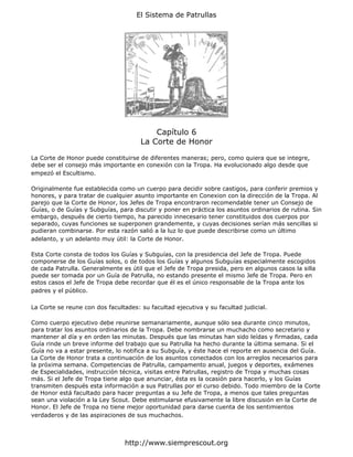 El Sistema de Patrullas




                                          Capítulo 6
                                      La Corte de Honor

La Corte de Honor puede constituirse de diferentes maneras; pero, como quiera que se integre,
debe ser el consejo más importante en conexión con la Tropa. Ha evolucionado algo desde que
empezó el Escultismo.

Originalmente fue establecida como un cuerpo para decidir sobre castigos, para conferir premios y
honores, y para tratar de cualquier asunto importante en Conexion con la dirección de la Tropa. Al
parejo que la Corte de Honor, los Jefes de Tropa encontraron recomendable tener un Consejo de
Guías, o de Guías y Subguías, para discutir y poner en práctica los asuntos ordinarios de rutina. Sin
embargo, después de cierto tiempo, ha parecido innecesario tener constituidos dos cuerpos por
separado, cuyas funciones se superponen grandemente, y cuyas decisiones serían más sencillas si
pudieran combinarse. Por esta razón salió a la luz lo que puede describirse como un último
adelanto, y un adelanto muy útil: la Corte de Honor.

Esta Corte consta de todos los Guías y Subguías, con la presidencia del Jefe de Tropa. Puede
componerse de los Guías solos, o de todos los Guías y algunos Subguías especialmente escogidos
de cada Patrulla. Generalmente es útil que el Jefe de Tropa presida, pero en algunos casos la silla
puede ser tomada por un Guía de Patrulla, no estando presente el mismo Jefe de Tropa. Pero en
estos casos el Jefe de Tropa debe recordar que él es el único responsable de la Tropa ante los
padres y el público.

La Corte se reune con dos facultades: su facultad ejecutiva y su facultad judicial.

Como cuerpo ejecutivo debe reunirse semanariamente, aunque sólo sea durante cinco minutos,
para tratar los asuntos ordinarios de la Tropa. Debe nombrarse un muchacho como secretario y
mantener al día y en orden las minutas. Después que las minutas han sido leídas y firmadas, cada
Guía rinde un breve informe del trabajo que su Patrulla ha hecho durante la última semana. Si el
Guía no va a estar presente, lo notifica a su Subguía, y éste hace el reporte en ausencia del Guía.
La Corte de Honor trata a continuación de los asuntos conectados con los arreglos necesarios para
la próxima semana. Competencias de Patrulla, campamento anual, juegos y deportes, exámenes
de Especialidades, instrucción técnica, visitas entre Patrullas, registro de Tropa y muchas cosas
más. Si el Jefe de Tropa tiene algo que anunciar, ésta es la ocasión para hacerlo, y los Guías
transmiten después esta información a sus Patrullas por el curso debido. Todo miembro de la Corte
de Honor está facultado para hacer preguntas a su Jefe de Tropa, a menos que tales preguntas
sean una violación a la Ley Scout. Debe estimularse efusivamente la libre discusión en la Corte de
Honor. El Jefe de Tropa no tiene mejor oportunidad para darse cuenta de los sentimientos
verdaderos y de las aspiraciones de sus muchachos.



                                http://www.siemprescout.org
 