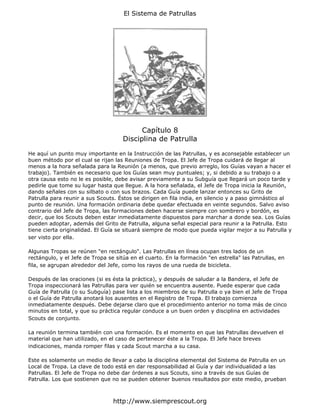 El Sistema de Patrullas




                                           Capítulo 8
                                     Disciplina de Patrulla

He aquí un punto muy importante en la Instrucción de las Patrullas, y es aconsejable establecer un
buen método por el cual se rijan las Reuniones de Tropa. El Jefe de Tropa cuidará de llegar al
menos a la hora señalada para la Reunión (a menos, que previo arreglo, los Guías vayan a hacer el
trabajo). También es necesario que los Guías sean muy puntuales; y, si debido a su trabajo o a
otra causa esto no le es posible, debe avisar previamente a su Subguía que llegará un poco tarde y
pedirle que tome su lugar hasta que llegue. A la hora señalada, el Jefe de Tropa inicia la Reunión,
dando señales con su silbato o con sus brazos. Cada Guía puede lanzar entonces su Grito de
Patrulla para reunir a sus Scouts. Éstos se dirigen en fila india, en silencio y a paso gimnástico al
punto de reunión. Una formación ordinaria debe quedar efectuada en veinte segundos. Salvo aviso
contrario del Jefe de Tropa, las formaciones deben hacerse siempre con sombrero y bordón, es
decir, que los Scouts deben estar inmediatamente dispuestos para marchar a donde sea. Los Guías
pueden adoptar, además del Grito de Patrulla, alguna señal especial para reunir a la Patrulla. Esto
tiene cierta originalidad. El Guía se situará siempre de modo que pueda vigilar mejor a su Patrulla y
ser visto por ella.

Algunas Tropas se reúnen "en rectángulo". Las Patrullas en línea ocupan tres lados de un
rectángulo, y el Jefe de Tropa se sitúa en el cuarto. En la formación "en estrella" las Patrullas, en
fila, se agrupan alrededor del Jefe, como los rayos de una rueda de bicicleta.

Después de las oraciones (si es ésta la práctica), y después de saludar a la Bandera, el Jefe de
Tropa inspeccionará las Patrullas para ver quién se encuentra ausente. Puede esperar que cada
Guía de Patrulla (o su Subguía) pase lista a los miembros de su Patrulla o ya bien el Jefe de Tropa
o el Guía de Patrulla anotará los ausentes en el Registro de Tropa. El trabajo comienza
inmediatamente después. Debe dejarse claro que el procedimiento anterior no toma más de cinco
minutos en total, y que su práctica regular conduce a un buen orden y disciplina en actividades
Scouts de conjunto.

La reunión termina también con una formación. Es el momento en que las Patrullas devuelven el
material que han utilizado, en el caso de pertenecer éste a la Tropa. El Jefe hace breves
indicaciones, manda romper filas y cada Scout marcha a su casa.

Este es solamente un medio de llevar a cabo la disciplina elemental del Sistema de Patrulla en un
Local de Tropa. La clave de todo está en dar responsabilidad al Guía y dar individualidad a las
Patrullas. El Jefe de Tropa no debe dar órdenes a sus Scouts, sino a través de sus Guías de
Patrulla. Los que sostienen que no se pueden obtener buenos resultados por este medio, prueban



                                 http://www.siemprescout.org
 