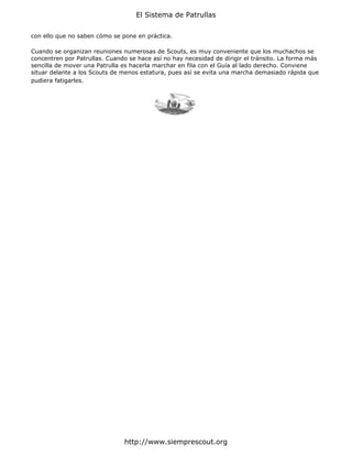 El Sistema de Patrullas


con ello que no saben cómo se pone en práctica.

Cuando se organizan reuniones numerosas de Scouts, es muy conveniente que los muchachos se
concentren por Patrullas. Cuando se hace así no hay necesidad de dirigir el tránsito. La forma más
sencilla de mover una Patrulla es hacerla marchar en fila con el Guía al lado derecho. Conviene
situar delante a los Scouts de menos estatura, pues así se evita una marcha demasiado rápida que
pudiera fatigarles.




                               http://www.siemprescout.org
 