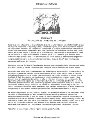 El Sistema de Patrullas




                                        Capítulo 9
                           Instrucción de la Patrulla en 2ª clase

Cada Guía debe adiestrar a su propia Patrulla. Excepto en una Tropa de reciente formación, el Guía
no instruirá al Pietierno en algunas pruebas, como la de Espíritu Scout. La instrucción en materia
de Religión será impartida por una persona competente. El Subguía probablemente será instruido
por su Guía para llevar a un Aspirante a su casa y enseñarle las Pruebas de Pietierno o de Tercera
Clase1. En muchas Tropas se espera que el Aspirante haya sido instruido en estas materias antes
de inscribirlo en la Tropa. Naturalmente, se espera que el Guía concentre gran atención en la
instrucción de Segunda Clase1. Aún en el caso de que todos los Scouts de la Patrulla tengan esta
insignia, deben revisarse continuameiite las materias de Segunda Clase1. Esto mismo puede
decirse de las Pruebas del Pietierno.

El objetivo principal del Guía de Patrulla debe ser hacer interesante el trabajo. Debe dar instrucción
suficiente, variada, y sólo en casos especiales consagrar más de media hora a un solo asunto.

El Guía no debe iniciar nunca una enseñanza sin antes explicar a sus Scouts la utilidad que hay en
aprenderla. Conocer los dieciséis puntos principales de la Rosa de los Vientos no es de ninguna
utilidad por sí mismo, si no se emplea este conocimientc para poder encontrar el camino en una
localidad. El Guía debe decir a los Scouts que se imaginen extraviados en algún paraje, y que
piensen si serían capaces de: (a) utilizar el sol y su reloj para orientarse; (b) cómo saldrían del
apuro ante una niebla espesa; (c) cómo dirigirse durante una tempestad, con brújula; (d) cómo
valerse de las constelaciones para orientarse y (e) cómo orientarse con un plano de la región. De
igual modo, antes de dibujar un círculo con tiza en una empalizada, el Guía preguntará a sus
Scouts qué método les parece mejor a cada uno para trazarlo. Rogará entonces a uno de ellos que
dibuje el circulo que utilizará entonces para enseñarles los puntos esenciales de la brújula.

En materia de primeros auxilios, dará una plática a sus muchachos acerca de los accidentes, antes
de darles la enseñanza practica. Procurará encontrar en revistas y periódicos ejemplos de
salvamentos hechos por los Scouts. No hablará él sólo todo el tiempo, sino que, manteniendo la
disciplina, animará a sus Scouts a exponer sus opiniones oportunas y a expresarse sin timidez. No
hay espacio en este libro para tratar todo lo relativo a las pruebas de Segunda Clase1, pero el Guía
de Patrulla resultará competente para adiestrar a sus Scouts si se le han dado facilidades
especiales para aprender por cualquiera de los métodos sugeridos en los primeros capítulos.

1
    Se refiere al esquema de adelanto vigente en esa época (N. del E.)




                                  http://www.siemprescout.org
 