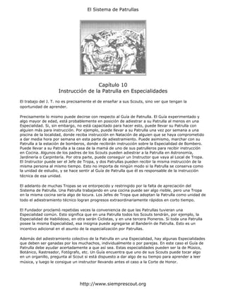 El Sistema de Patrullas




                                     Capítulo 10
                     Instrucción de la Patrulla en Especialidades

El trabajo del J. T. no es precisamente el de enseñar a sus Scouts, sino ver que tengan la
oportunidad de aprender.

Precisamente lo mismo puede decirse con respecto al Guía de Patnulla. El Guía experimentado y
algo mayor de edad, está probablemente en posición de adiestrar a su Patrulla al menos en una
Especialidad. Si, sin embargo, no está capacitado para hacer esto, puede llevar su Patrulla con
alguien más para instrucción. Por ejemplo, puede llevar a su Patrulla una vez por semana a una
piscina de la localidad, donde reciba instrucción en Natación de alguien que se haya comprometido
a dar media hora por semana en esta parte de adiestramiento. Puede asimismo, marchar con su
Patrulla a la estación de bomberos, donde recibirán instrucción sobre la Especialidad de Bombero.
Puede llevar a su Patrulla a la casa de la mamá de uno de sus patrulleros para recibir instrucción
en Cocina. Algunos de los padres de los Scouts pueden adiestrar a la Patrulla en Astronomía,
Jardinería o Carpintería. Por otra parte, puede conseguir un Instructor que vaya al Local de Tropa.
El Instructor puede ser el Jefe de Tropa, y dos Patrullas pueden recibir la misma instrucción de la
misma persona al mismo tiempo. Esto no importa de ningún modo si la Patrulla se conserva como
la unidad de estudio, y se hace sentir al Guía de Patrulla que él es responsable de la instrucción
técnica de esa unidad.

El adelanto de muchas Tropas se ve entorpecido y restringido por la falta de apreciación del
Sistema de Patrulla. Una Patrulla trabajando en una cocina puede ser algo risible, pero una Tropa
en la misma cocina sería algo de locura. Los Jefes de Tropa que adoptan la Patrulla como unidad de
todo el adiestramiento técnico logran progresos extraordinariamente rápidos en corto tiempo.

El Fundador proclamó repetidas veces la conveniencia de que las Patrullas tuvieran una
Especialidad común. Esto significa que en una Patrulla todos los Scouts tendrán, por ejemplo, la
Especialidad de Habilidoso, en otra serán Ciclistas, y en una tercera Pioneros. Si toda una Patrulla
posee la misma Especialidad, esa insignia puede agregarse al Banderín de Patrulla. Esto es un
incentivo adicional en el asunto de la especialización por Patrullas.

Además del adiestramiento colectivo de la Patrulla en una Especialidad, hay algunas Especialidades
que deben ser ganadas por los muchachos, individualmente o por parejas. En este caso el Guía de
Patrulla debe ayudar acertadamente a que así sea. Estas especialidades pueden ser la de Músico,
Botánico, Rastreador, Fotógrafo, etc. Un Guía encuentra que uno de sus Scouts puede tocar algo
en un organillo, pregunta al Scout si está dispuesto a dar algo de su tiempo para aprender a leer
música, y luego le consigue un instructor llevando antes el caso a la Corte de Honor.




                                http://www.siemprescout.org
 