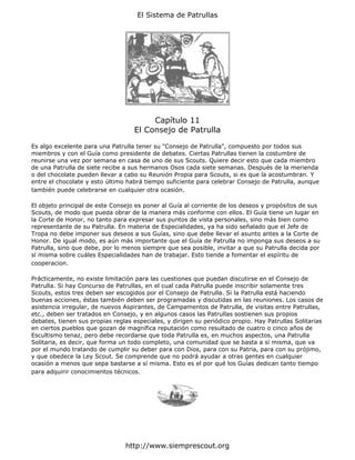 El Sistema de Patrullas




                                        Capítulo 11
                                   El Consejo de Patrulla

Es algo excelente para una Patrulla tener su "Consejo de Patrulla", compuesto por todos sus
miembros y con el Guía como presidente de debates. Ciertas Patrullas tienen la costumbre de
reunirse una vez por semana en casa de uno de sus Scouts. Quiere decir esto que cada miembro
de una Patrulla de siete recibe a sus hermanos Osos cada siete semanas. Después de la merienda
o del chocolate pueden llevar a cabo su Reunión Propia para Scouts, si es que la acostumbran. Y
entre el chocolate y esto último habrá tiempo suficiente para celebrar Consejo de Patrulla, aunque
también puede celebrarse en cualquier otra ocasión.

El objeto principal de este Consejo es poner al Guía al corriente de los deseos y propósitos de sus
Scouts, de modo que pueda obrar de la manera más conforme con ellos. El Guía tiene un lugar en
la Corte de Honor, no tanto para expresar sus puntos de vista personales, sino más bien como
representante de su Patrulla. En materia de Especialidades, ya ha sido señalado que el Jefe de
Tropa no debe imponer sus deseos a sus Guías, sino que debe llevar el asunto antes a la Corte de
Honor. De igual modo, es aún más importante que el Guía de Patrulla no imponga sus deseos a su
Patrulla, sino que debe, por lo menos siempre que sea posible, invitar a que su Patrulla decida por
sí misma sobre cuáles Especialidades han de trabajar. Esto tiende a fomentar el espíritu de
cooperacion.

Prácticamente, no existe limitación para las cuestiones que puedan discutirse en el Consejo de
Patrulla. Si hay Concurso de Patrullas, en el cual cada Patrulla puede inscribir solamente tres
Scouts, estos tres deben ser escogidos por el Consejo de Patrulla. Si la Patrulla está haciendo
buenas acciones, éstas también deben ser programadas y discutidas en las reuniones. Los casos de
asistencia irregular, de nuevos Aspirantes, de Campamentos de Patrulla, de visitas entre Patrullas,
etc., deben ser tratados en Consejo, y en algunos casos las Patrullas sostienen sus propios
debates, tienen sus propias reglas especiales, y dirigen su periódico propio. Hay Patrullas Solitarias
en ciertos pueblos que gozan de magnífica reputación como resultado de cuatro o cinco años de
Escultismo tenaz, pero debe recordarse que toda Patrulla es, en muchos aspectos, una Patrulla
Solitaria, es decir, que forma un todo completo, una comunidad que se basta a sí misma, que va
por el mundo tratando de cumplir su deber para con Dios, para con su Patria, para con su prójimo,
y que obedece la Ley Scout. Se comprende que no podrá ayudar a otras gentes en cualquier
ocasión a menos que sepa bastarse a sí misma. Esto es el por qué los Guías dedican tanto tiempo
para adquirir conocimientos técnicos.




                                http://www.siemprescout.org
 