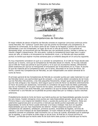 El Sistema de Patrullas




                                      Capítulo 12
                                Competencias de Patrullas

El mejor método de elevar el Espíritu de Patrulla consiste en organizar concursos continuos entre
varias Patrullas. Por "continuo" quiere decir que tan pronto ha terminado una competencia, la
siguiente ha comenzado. En la mayor parte de las Tropas se ha llegado a preferir los concursos
semestrales y aun los trimestrales, en lugar de los de un año de duración. Si el período es
demasiado largo, se encontrará que las Patrullas que van perdiendo puntos, tienden a perder su
interés y llegan a desanimarse. Por otra parte, cuando la competencia tiene lugar dos o cuatro
veces por año, el interés y el entusiasmo se mantendrán vivos, y la Patrulla que haya perdido
puntos no tendrá que esperar muchas semanas para un brillante desquite en el concurso siguiente.

Es muy importante considerar en qué va a consistir la competencia. Si el Jefe de Tropa decide este
asunto por sí mismo, verá que la Competencia de Patrullas decae en interés. Ya ha sido indicado
que el Jefe de Tropa que piensa lo que él quiere y no lo que sus muchachos desean, difícilmente
podrá explicarse por qué se va menguando el entusiasmo por el Escultismo en su Tropa. El asunto
es que las materias de la Competencia sean, por lo tanto, discutidas en la Corte de Honor. De
hecho, cuando hay Competencias de Patrullas, es casi indispensable una sesión semanal de la
Corte de Honor.

El principio general de las Competencias de Patrulla es conceder puntos por cada materiaen la cual
las Patrullas tienen una oportunidad igual de competir, y los puntos deben concederse de tal modo
que las Patrullas más jóvenes, o las más pequeñas físicamente, tengan igual oportunidad de ganar
que las más antiguas y las mayores. Será seguro que la Corte de Honor se decidirá unánimamente
en favor de puntos por asistencias. Convendrá no considerar de igual modo las faltas justificadas
que las no motivadas. En la gran rnayoría de los casos, conviene evitar los puntos negativos. Vale
más añadir puntos a las otras Patrullas, que restarlos a la que ha estado deficiente. Lo esencial es
no desanimar a una Patrulla con la pérdida de puntos adquiridos por su trabajo y buena voluntad
anteriores.

Probablemente decida la Corte de Honor que habrá puntos por las Especialidades ganadas durante
los seis meses. Pueden otorgarse cinco puntos por cada Especialidad ganada. Quizá más por una
Primera Clase o una insignia de Caballero Scout, y quizás dos puntos por un Pietierno. Éstas son
solamente sugerencias pero se encuentra a menudo que dando puntos especiales por cierta
Especialidad, la Corte de Honor puede estimular a la tropa a trabajar más duro en aquellas
Especialidades que son mas importantes de obtener. Pueden asignarse puntos extras por
competencias de cabullería, señalación, primeros auxilios, encendido de fogatas, carreras de
relevos, y de otros trabajos de las Especialidades. Un buen método de dirigir una competencia de
cabullería consiste en presentar cada muchacho con un trozo de cuerda, diciéndole que lo sostenga
por la espalda, y que al darle la orden haga un As de Guía. Al final de un minuto termina el
"tiempo". La Patrulla que ha hecho siete As de Guía tiene siete puntos y la Patrulla que ha hecho


                                http://www.siemprescout.org
 