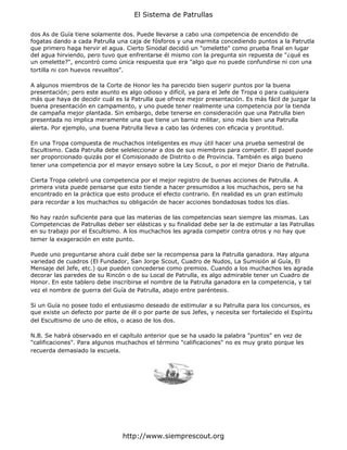 El Sistema de Patrullas

dos As de Guía tiene solamente dos. Puede llevarse a cabo una competencia de encendido de
fogatas dando a cada Patrulla una caja de fósforos y una marmita concediendo puntos a la Patrutla
que primero haga hervir el agua. Cierto Sinodal decidió un "omelette" como prueba final en lugar
del agua hirviendo, pero tuvo que enfrentarse él mismo con la pregunta sin repuesta de "¿qué es
un omelette?", encontró como única respuesta que era "algo que no puede confundirse ni con una
tortilla ni con huevos revueltos".

A algunos miembros de la Corte de Honor les ha parecido bien sugerir puntos por la buena
presentación; pero este asunto es algo odioso y difícil, ya para el Jefe de Tropa o para cualquiera
más que haya de decidir cuál es la Patrulla que ofrece mejor presentación. Es más fácil de juzgar la
buena presentación en campamento, y uno puede tener realmente una competencia por la tienda
de campaña mejor plantada. Sin embargo, debe tenerse en consideración que una Patrulla bien
presentada no implica meramente una que tiene un barniz militar, sino más bien una Patrulla
alerta. Por ejemplo, una buena Patrulla lleva a cabo las órdenes con eficacia y prontitud.

En una Tropa compuesta de muchachos inteligentes es muy útil hacer una prueba semestral de
Escultismo. Cada Patrulla debe seleleccionar a dos de sus miembros para competir. El papel puede
ser proporcionado quizás por el Comisionado de Distrito o de Provincia. También es algo bueno
tener una competencia por el mayor ensayo sobre la Ley Scout, o por el mejor Diario de Patrulla.

Cierta Tropa celebró una competencia por el mejor registro de buenas acciones de Patrulla. A
primera vista puede pensarse que esto tiende a hacer presumidos a los muchachos, pero se ha
encontrado en la práctica que esto produce el efecto contrario. En realidad es un gran estímulo
para recordar a los muchachos su obligación de hacer acciones bondadosas todos los días.

No hay razón suficiente para que las materias de las competencias sean siempre las mismas. Las
Competencias de Patrullas deber ser elásticas y su finalidad debe ser la de estimular a las Patrullas
en su trabajo por el Escultismo. A los muchachos les agrada competir contra otros y no hay que
temer la exageración en este punto.

Puede uno preguntarse ahora cuál debe ser la recompensa para la Patrulla ganadora. Hay alguna
variedad de cuadros (El Fundador, San Jorge Scout, Cuadro de Nudos, La Sumisión al Guía, El
Mensaje del Jefe, etc.) que pueden concederse como premios. Cuando a los muchachos les agrada
decorar las paredes de su Rincón o de su Local de Patrulla, es algo admirable tener un Cuadro de
Honor. En este tablero debe inscribirse el nombre de la Patrulla ganadora en la competencia, y tal
vez el nombre de guerra del Guía de Patrulla, abajo entre paréntesis.

Si un Guía no posee todo el entusiasmo deseado de estimular a su Patrulla para los concursos, es
que existe un defecto por parte de él o por parte de sus Jefes, y necesita ser fortalecido el Espíritu
del Escultismo de uno de ellos, o acaso de los dos.

N.B. Se habrá observado en el capítulo anterior que se ha usado la palabra "puntos" en vez de
"calificaciones". Para algunos muchachos el término "calificaciones" no es muy grato porque les
recuerda demasiado la escuela.




                                 http://www.siemprescout.org
 