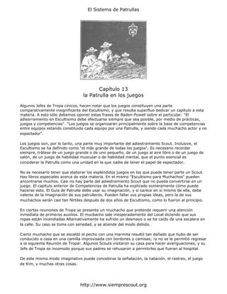 El Sistema de Patrullas




                                        Capítulo 13
                                 la Patrulla en los juegos

Algunos Jefes de Tropa cínicos, hacen notar que los juegos constituyen una parte
comparativamente insignificante del Escultismo, y que resulta superfluo dedicar un capítulo a esta
materia. A esto sólo debemos oponer estas frases de Baden-Powell sobre el particular: "El
adiesrramiento en Escultisimo debe efectuarse siempre que sea posible, por medio de prácticas,
juegos y competencias". "Los juegos se organizarán principalmente sobre la base de competencias
entre equipos estando constituido cada equipo por una Patrulla, y siendo cada muchacho actor y no
espectador".

Los juegos son, por lo tanto, una parte muy importante del adiestramiento Scout. Inclusive, el
Escultismo se ha definido como "el más grande de todas los juegos". Es necesario recordar
siempre, trátese de un juego grande o de uno pequeño, de un juego al aire libre o de un juego de
salón, de un juego de habilidad muscular o de habilidad mental, que el punto esencial es
considerar la Patrulla como una unidad en la que nadie de tener el papel de espectador.

No es necesario tener que elaborar los espléndidos juegos en los que puede tener parte un Scout.
Hay libros especiales acerca de esta materia. En el mismo "Escultismo para Muchachos" pueden
ancontrarse muchos. Casi no hay parte del adiestramiento Scout que no pueda convertirse en un
juego. El capítulo anterior de Competencias de Patrulla ha explicado someramente cómo puede
hacerse esto. El Guía de Patrulla debe usar su imaginación, y si carece en sí mismo de ella, debe
valerse de la imaginación de sus patrulleros. Pueden fallar sus propias ideas, pero la de sus
muchachos serán casi tan fértiles después de dos años de Escultismo, como lo fueron al principio.

En ciertas reuniones de Tropa se presenta un muchacho que pretende requerir una atención
inmediata de primeros auxilios. El mucbacho sale inesperadamente del Local diciendo que sus
ropas están incendiadas Alternativamente ha sufrido un desmayo o se ha caído de una escalera en
la calle. Su caso se toma con seriedad, y se atiende del modo debido.

Cierto muchacho que se escaldó el pecho con una marmita resultó tan dañado que hubo de ser
conducido a casa en una camilla improvisada con bordones y camisas; ¡y no se le permitió regresar
a la siguiente Reunión de Tropa!. Algunos Scouts visitaron su casa para hacer averiguaciones, y su
Jefe de Tropa se incomodo porque sus padres se rehusaron a permitirles que fueran al hospital.

De este mismo modo imaginativo puede concebirse la señalación, la natación, el rastreo, el juego
de Kim, y muchas otras cosas.




                               http://www.siemprescout.org
 