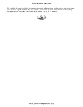 El Sistema de Patrullas

El resultado de practicar todos los juegos teniendo a la Patruha por unidad, no es solamente para
robustecer el Espíritu de Patrulla, sino también para dar al Guía un conocimiento más exacto y
detallado de las diferentes habilidades de todos los Scouts de su Patrulla.




                               http://www.siemprescout.org
 