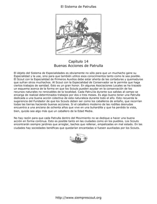 El Sistema de Patrullas




                                     Capítulo 14
                              Buenas Acciones de Patrulla

El objeto del Sistema de Especialidades es obviamente no sólo para que un muchacho gane su
Especialidad y la use, sino para que también utilice esos conocimientos tanto como le sea posible.
El Scout con la Especialidad de Primeros Auxilios debe estar aherta de las cortaduras y quemaduras
que sufran otros muchachos. Al Scout con la Especialidad de Conservador se le permite que haga
ciertos trabajos de sanidad. Esto es un gran honor. En algunas Asociaciones Locales se ha trazado
un esquema acerca de la forma en que los Scouts pueden ayudar en la conservación de los
recursos naturales no renovables de la localidad. Cada Patru1la durante sus salidas al campo se
encarga de realizal determinados trabajos por dos o tres meses. Es algo bueno tener una Patrulla
dedicada a una buena acción colectiva de esta naturaleza durante todo el año. Esto recuerda la
sugerencia del Fundador de que los Scouts deben ser como los caballeros de antaño, que recorrían
todas las tierras haciendo buenas acciones. Si el caballero moderno de las rodillas desnudas
encuentra a una anciana de ochenta años que vive en una buhardilla y que ha perdido la vista,
bien, quizás sea algo más que un caballero de la Edad Media.

No hay razón para que cada Patrulla dentro del Movimiento no se dedique a hacer una buena
acción en forma continua. Esto es posible tanto en las ciudades como en los pueblos. Los Scouts
encontrarán siempre jardines que arreglar, baches que rellenar, empalizadas en mal estado. En las
ciudades hay sociedades benéficas que quedarían encantadas si fuesen auxiliadas por los Scouts.




                               http://www.siemprescout.org
 