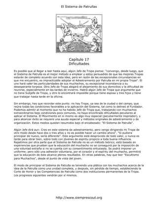 El Sistema de Patrullas




                                          Capítulo 17
                                          Dificultades

Es posible que al llegar a leer hasta aquí, algún Jefe de Tropa piense: "convengo, desde luego, que
el Sistema de Patrulla es el mejor método a emplear y estoy persuadido de que las mejores Tropas
estarán de completo acuerdo con esta idea; pero en razón de las excepcionales circunstancias en
que me encuentro, es impracticable adoptar el Adiestramiento por Patrulla en mi propia Tropa". El
uno hará valer las particularidades de sus muchachos, su excepcional inconstancia o su
desesperante torpeza. Otro Jefe de Tropa alegará el alejamiento de sus domicilios y la dificultad de
reunirse, especialmente en las tardes de invierno. Habrá algún Jefe de Tropa que argumente que
no tiene Subjefe de Tropa, y otro lo encontrará imposible porque tiene esposa y tres hijos y tiene
que trabajar hasta tarde en la oficina.

Sin embargo, hay que recordar este punto: no hay Tropa, ya sea de la ciudad o del campo, que
reúna todas las condiciones favorables a la aplicación del Sistema, tal como lo delineó el Fundador.
Podemos admitir al momento que no ha habido Jefe de Tropa que, trabajando con muchachos
extraordinarios bajo condiciones poco comunes, no haya encontrado dificultades peculiares al
aplicar el Sistema. El Movimiento en sí mismo es algo muy especial (peculiarmente inspirador), y
para alcanzar éxito se requiere una ayuda especial y métodos originales de adiestramiento y de
organización. Estos medios quedan resumidos bajo el encabezado: "El Sistema de Patrulla".

Algún Jefe dirá aun: Creo en este sistema de adiestramiento, pero vengo dirigiendo mi Tropa de
otro modo desde hace dos o tres años y no es posible hacer un cambio ahora". "Si pudiera
principiar de nuevo, sería diferente". Este argumento está desprovisto de todo valor, y nunca es
tarde para obrar bien, sobre todo con jóvenes de espíritu propicio a toda buena influencia.
Repetimos por otra parte que el Sistema de Patrulla no es un método teórico; está basado en
experiencias que prueban que la educación del muchacho no se conseguirá por la imposición de
una voluntad extraña si no se cuenta con su consentimiento entusiasta. Se podrá imponer un
uniforme; pero sólo una adhesión voluntaria, por el corazón y el espíritu del muchacho, permitirá
que la educación de éste alcance plenos resultados. En otras palabras, hay que leer "Escultismo
para Muchachos", desde el punto de vista del joven.

El modo de principiar el Sistema de Patrulla es teniendo una plática con los muchachos acerca de la
idea de la Patrulla como una unidad completa, y después, sin pérdida de tiempo, estableciendo la
Corte de Honor y las Competencias de Patrulla como dos instituciones permanentes de la Tropa.
Los progresos siguientes vendrán por sí mismos.




                                http://www.siemprescout.org
 