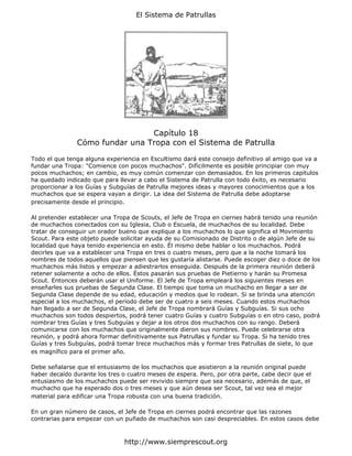 El Sistema de Patrullas




                                Capítulo 18
               Cómo fundar una Tropa con el Sistema de Patrulla

Todo el que tenga alguna experiencia en Escultismo dará este consejo definitivo al amigo que va a
fundar una Tropa: "Comience con pocos muchachos". Difícilmente es posible principiar con muy
pocos muchachos; en cambio, es muy común comenzar con demasiados. En los primeros capítulos
ha quedado indicado que para llevar a cabo el Sistema de Patrulla con todo éxito, es necesario
proporcionar a los Guías y Subguías de Patrulla mejores ideas y mayores conocimientos que a los
muchachos que se espera vayan a dirigir. La idea del Sistema de Patrulla debe adoptarse
precisamente desde el principio.

Al pretender establecer una Tropa de Scouts, el Jefe de Tropa en ciernes habrá tenido una reunión
de muchachos conectados con su Iglesia, Club o Escuela, de muchachos de su localidad. Debe
tratar de conseguir un orador bueno que explique a los muchachos lo que significa el Movimiento
Scout. Para este objeto puede solicitar ayuda de su Comisionado de Distrito o de algún Jefe de su
localidad que haya tenido experiencia en esto. Él mismo debe hablar o los muchachos. Podrá
decirles que va a establecer una Tropa en tres o cuatro meses, pero que a la noche tomará los
nombres de todos aquellos que piensen que les gustaría alistarse. Puede escoger diez o doce de los
muchachos más listos y empezar a adiestrarlos enseguida. Después de la primera reunión deberá
retener solamente a ocho de ellos. Éstos pasarán sus pruebas de Pietierno y harán su Promesa
Scout. Entonces deberán usar el Uniforme. El Jefe de Tropa empleará los siguientes meses en
enseñarles sus pruebas de Segunda Clase. El tiempo que toma un muchacho en llegar a ser de
Segunda Clase depende de su edad, educación y medios que lo rodean. Si se brinda una atención
especial a los muchachos, el período debe ser de cuatro a seis meses. Cuando estos muchachos
han llegado a ser de Segunda Clase, el Jefe de Tropa nombrará Guías y Subguías. Si sus ocho
muchachos son todos despiertos, podrá tener cuatro Guías y cuatro Subguías o en otro caso, podrá
nombrar tres Guías y tres Subguías y dejar a los otros dos muchachos con su rango. Deberá
comunicarse con los muchachos que originalmente dieron sus nombres. Puede celebrarse otra
reunión, y podrá ahora formar definitivamente sus Patrullas y fundar su Tropa. Si ha tenido tres
Guías y tres Subguías, podrá tomar trece muchachos más y formar tres Patrullas de siete, lo que
es magnífico para el primer año.

Debe señalarse que el entusiasmo de los muchachos que asistieron a la reunión original puede
haber decaído durante los tres o cuatro meses de espera. Pero, por otra parte, cabe decir que el
entusiasmo de los muchachos puede ser revivido siempre que sea necesario, además de que, el
muchacho que ha esperado dos o tres meses y que aún desea ser Scout, tal vez sea el mejor
material para edificar una Tropa robusta con una buena tradición.

En un gran número de casos, el Jefe de Tropa en ciernes podrá encontrar que las razones
contrarias para empezar con un puñado de muchachos son casi despreciables. En estos casos debe



                                http://www.siemprescout.org
 
