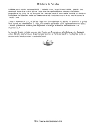 El Sistema de Patrullas

hacerles uno la misma recomendación: "Comience usted con pocos muchachos", y estará uno
pendiente de recalcar que el Jefe de Tropa debe dar desde el primer momento facilidades
especiales a sus Guías y a sus Subguías. De cualquier manera, no conviene nombrar oficialmente
los Guías y los Subguías, hasta que hayan preparado convenientemente a sus muchachos en la
Tercera Clase.

Antes de nombrar un Guía, el Jefe de Tropa debe conversar con él y decirle con exactitud lo que de
él se espera, no solamente en la Tropa, sino también por el Jefe Scout y por la Hermandad Scout.
A menos que esté de acuerdo para emprender su trabajo, es todo un error nombrar a un
muchacho G.P.

Lo esencial de este método sugerido para fundar una Tropa es que a los Guías y a los Subguías
deben dárseles oportunidades de permanecer siempre al frente de los otros muchachos, tanto en
conocimiento Scout como en experiencia Scout.




                               http://www.siemprescout.org
 