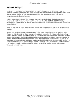 El Sistema de Patrullas


Roland E Philipps

El nombre de Roland E. Philipps es honrado en todas partes donde el Movimiento Scout es
conocido. Roland, hijo segundo de Lord St. Davids, era un joven de edad próxima a los veinte años
cuando decidió dedicar su vida al servicio de la niñez que habitaba las áreas más pobres y
congestionadas del Este de Londres.

Como Comisionado Scout durante los años 1912-1914, en estas áreas del Este de Londres,
desempeñó una brillantísima labor. Escribió un libro titulado "EL SISTEMA DE PATRULLA",
complemento indispensable de la obra básica del Escultismo, "ESCULTISMO PARA MUCHACHOS" de
Baden-Powell.

Murió el 7 de julio de 1916, peleando heróicamente por su patria en las riberas del río Sonune de
Francia.

Dejó la casa número 29 de la calle de Stepney Green, para que fuese usada en beneficio de los
Scouts del Este de Londres. Dicha casa, propiedad de la Asociación de Scouts de Inglaterra, hoy
día es, al mismo tiempo, el Cuartel General de Scouts de esta zona londinense, hospedería para los
Scouts ingleses y extranjeros, y una especie de monumento conmemorativo o santuario donde se
venera la memoria de Roland; en el mundo scout se conoce como "Roland House". En uno de los
sótanos se ha construido una capilla de rara belleza donde actualmente se encuentra el bordón y el
nudo de hombros que usó Roland Philipps cuando fue simple Scout, así como sus condecoraciones
y su espada. Sobre la Cruz de Guerra que ganara en el campo batalla, arde la "Lámpara del
Recuerdo" para siempre.




                                http://www.siemprescout.org
 
