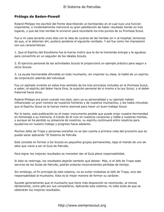 El Sistema de Patrullas


Prólogo de Baden-Powell

Roland Philipps me escribió del frente describiendo un bombardeo en el cual tuvo una función
importante, e incidentalmente mencionó su gran satisfacción de haber resultado herido en tres
lugares, y que las tres heridas le sirvieron para recordarle los tres puntos de su Promesa Scout.

Fue a mi casa durante unos días con la idea de curarse de las heridas sin ir al hospital, temeroso
de que, si le detenían ahí, pudiera perderse el siguiente combate. Y así fue como me impresionó
con sus características:

1. Que el Espíritu del Escultismo fue la fuerza motriz que le dio la tremenda energía y la agudeza
para convertirlo en un seguidor de los ideales Scouts.

2. El ejercicio personal de las actividades Scouts le proporcionó un ejemplo práctico para seguir a
otros Scouts.

3. La ayuda hermanable difundida en todo muchacho, sin importar su clase, le habló de un espíritu
de corporación además del individual.

Fue un ejemplo viviente en estos tres sentidos de los tres principios incluidos en la Promesa Scout,
a saber, el espíritu del deber hacia Dios, la sujeción personal de sí mismo a la Ley Scout, y el deber
fraternal hacia otros.

Roland Philipps era joven cuando nos dejó, pero ya su personalidad y su ejemplo habían
influenciado un gran número de nuestros hombres y de nuestros muchachos, y les había infundido
que el Espíritu Scout es la fuerza motriz esencial para hacer un buen trabajo Scout.

Por lo tanto, esta publicación es el mejor monumento posible que puede erigir nuestra Hermandad
en homenaje a su memoria. A través de él vive en nuestros corazones y habla a nuestras mentes,
y aunque se ha perdido su presencia de nosotros, su espíritu continuará entre nosotros para
ayudarnos en nuestro trabajo y progreso hacia adelante.

Muchos Jefes de Tropa y personas extrañas no se dan cuenta a primera vista del provecho que se
puede sacar aplicando "El Sistema de Patrulla

Este consiste en formar a los Scouts en pequeños grupos permanentes, bajo el mando de uno de
ellos que viene a ser el Guía de Patrulla.

Para lograr los mejores resultados es menester dar al Guía plena responsabilidad.

Si ésta se restringe, los resultados dejarán también qué desear. Más, si el Jefe de Tropa sabe
servirse de los Guías de Patrulla, podrán evitarse inconvenientes pérdidas de tiempo.

Sin embargo, el fin principal de este sistema, no es evitar molestias al Jefe de Tropa, sino dar
responsabilidad al muchacho. Esta es la mejor manera de formar su carácter.

Sucede generalmente que el muchacho que tiene más disposición es reconocido, al menos
tácitamente, como jefe por sus compañeros. Aplicando este sistema, no cabe duda de que se
obtendrán los mejores resultados.




                                http://www.siemprescout.org
 
