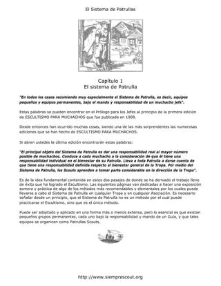 El Sistema de Patrullas




                                          Capítulo 1
                                   El sistema de Patrulla

"En todos los casos recomiendo muy especialmente el Sistema de Patrulla, es decir, equipos
pequeños y equipos permanentes, bajo el mando y responsabilidad de un muchacho jefe".

Estas palabras se pueden encontrar en el Prólogo para los Jefes al principio de la primera edición
de ESCULTISMO PARA MUCHACHOS que fue publicada en 1908.

Desde entonces han ocurrido muchas cosas, siendo una de las más sorprendentes las numerosas
ediciones que se han hecho de ESCULTISMO PARA MUCHACHOS.

Si abren ustedes la última edición encontrarán estas palabras:

"El principal objeto del Sistema de Patrulla es dar una responsabilidad real al mayor número
posible de muchachos. Conduce a cada muchacho a la consideración de que él tiene una
responsabilidad individual en el bienestar de su Patrulla. Lleva a toda Patrulla a darse cuenta de
que tiene una responsabilidad definida respecto al bienestar general de la Tropa. Por medio del
Sistema de Patrulla, los Scouts aprenden a tomar parte considerable en la dirección de la Tropa".

Es de la idea fundamental contenida en estos dos pasajes de donde se ha derivado el trabajo lleno
de éxito que ha logrado el Escultismo. Las siguientes páginas van dedicadas a hacer una exposición
somera y práctica de algo de los métodos más recomendables y elementales por los cuales puede
llevarse a cabo el Sistema de Patrulla en cualquier Tropa y en cualquier Asociación. Es necesario
señalar desde un principio, que el Sistema de Patrulla no es un método por el cual puede
practicarse el Escultismo, sino que es el único método.

Puede ser adoptado y aplicado en una forma más o menos extensa, pero lo esencial es que existan
pequeños grupos permanentes, cada uno bajo la responsabilidad y mando de un Guía, y que tales
equipos se organicen como Patrullas Scouts.




                                http://www.siemprescout.org
 