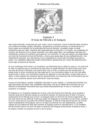 El Sistema de Patrullas




                                        Capítulo 2
                             El Guía de Patrulla y el Subguía

Aquí está la Patrulla, compuesta por seis, siete u ocho muchachos. Como la Patrulla debe constituir
una unidad de trabajo, juegos, disciplina, campamento y buenas acciones, es escencial que un
Scout capaz sea investido con la autoridad del Guía de Patrulla. La palabra capaz no debe
entenderse aquí por sabio. Significa sólo capacidad para la dirección y el mando. Las cualidades de
mando y de dirección son en parte naturales y en parte adquiridas. Las cualidades naturales son
importantes, porque por perfecto que pueda ser un muchacho, no hay que esperar que desempeñe
con éxito las funciones de Guía de Patrulla; a menos que posea algo de esa cualidad peculiar -ese
magnetismo personal- que entusiasma a sus compañeros lo mismo para el trabajo que para el
juego. Las cualidades adquiridas pueden desarrollarse rápidamente por medio del adiestramiento
Scout bajo el Sistema de Patrulla.

Si va a nombrarse como Guía a un muchacho, es importante que su edad no vaya a ir en contra de
él. Esto no significa que un muchacho de doce años no puede alcanzar el mismo éxito como Guía
que otro de quince o dieciseis, sino quiere decir que un niño, a menos que sea excepcional, no
puede dirigir a otros muchachos de más edad que él. Los muchachos siguen a otro de más edad,
aunque sea un tonto. Los muchachos mayores no seguirán a uno más joven, aunque éste sea un
sabio. A este respecto los músculos ejercen generalmente una influencia más convencedora que los
sesos. Los muchachos sienten gran admiración hacia los bíceps.

Aunque el Guía llegue a poseer cualidades naturales en gran medida, y considerando también que
siga avanzando por lograr más cualidades adquiridas, aún así el trabajo de la dirección de una
Patrulla es demasiado importante para que pueda desempeñarlo por sí solo un muchacho. Es
necesario un Subguía.

El Subguía es un muchacho elegido por el Guía, entre los Scouts de la Patrulla, para ayudarle y
hacerse cargo de la Patnulla cuando se encuentre ausente. Es esencial para el éxito y la buena
organización de la Patrulla que el Guía y el Subguía estén en términos de íntima cooperación. Es
por esta razón que los Jefes de Tropa que eligen los Subguías sin consultar con los Guías, cometen
un error inicial que es muy difícil de rectificar después. El Jefe de Tropa podrá discutir con el Guía
sobre la designación del Subguía; pero si no logra convencerlo con sus argumentos, no debe
valerse de sus poderes de Jefe para nombrar el Subguía contra la voluntad del G. P. El Fundador
del Movimiento estuvo en favor de dejar la selección del Subguía enteramente confiada al Guía, y
de dejarlo cometer sus propios errores si así lo quiere.




                                 http://www.siemprescout.org
 