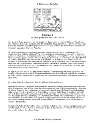 El Sistema de Patrullas




                                      Capítulo 3
                              ¿Cómo puede mandar el Guía?

Hay Jefes de Tropa que dicen: "He nombrado mis Guías según lo recomienda Baden-Powell, pero
son incapaces de mandar prácticamente. En realidad he de ejercer el mando por mí mismo". A esto
hemos de responder que el trabajo principal de todo Jefe de Tropa en el Movimiento es ver si sus
Guías son capaces de dirigir sus Patrullas.

Se ha dicho que el conocimiento es poder, esto es especialmente cierto en el caso de los
muchachos. Una "rata de biblioteca"” no ofrece un respeto particular, sino más bien al contrario;
pero un muchacho que tiene conocimientos más amplios que sus compañeros sobre organización y
otros fenómenos que se aplican en la vida diaria, lleva sienapre por sí mismo un peso considerable
en su favor. Este muchacho será el Guía, si es posible. Tal muchacho, si no existe, puede sor
formado. El método ordinario de formación consiste en dar a los Guías y a los Subguías facilidades
especiales para que adquieran conocimientos acerca de materias generales. Estos conocimientos
sólo pueden adquirirse de un modo -por la experiencia-. La experiencia puede ser personal, o ya
bien, adquirida de otros y de los libros.

Es algo muy bueno poseer una pequeña biblioteca de libros técnicos para el uso especial de los
Guías y Subguías. Estos libros no son para ornamentación y nunca se debe permitir que se llenen
de polvo. Cuando los libros están empolvados, los cerebros de los Guías de Patrulla han de estar de
igual forma.

La revista oficial de la Asociación debe ser leída por todos sus Scouts.

Además de los libros, los Guías y Subguías deben tener oportunidades especiales para hacer toda
clase de preguntas a su Jefe de Tropa. Es indispensable que todo Guía pueda demandar consejo de
su Jefe de Tropa, ya bien en su casa o en reuniones especiales para Guías y Subguías llevadas a
cabo semanalmente en el Local de la Tropa. (Estas reuniones puden llevarse a cabo en conexión
con la Corte de Honor), No es necesario que el Jefe de Tropa sea una enciclopedia viviente, sino
que debe saber consultar los libros y a las personas competentes en aquellas materias que ignore o
que no conozca suficientemente. B-P dijo que el objetivo principal del Jefe de Tropa para con sus
muchachos no debe ser el de enseñarles mucho él mismo, sino más bien, el de organizarles su
ambición de aprender.

Un buen G.P. había olvidado cómo hacer una Vuelta de Escota y no se atrevía a preguntárselo a su
Jefe de Tropa por temor de que se burlase de él. Esto que parece un poco ridículo en el Guía, no
dice mucho en favor del Jefe de Tropa.




                                 http://www.siemprescout.org
 