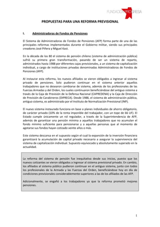 PROPUESTAS PARA UNA REFORMA PREVISIONAL


I.     Administradoras de Fondos de Pensiones

El Sistema de Administradoras de Fondos de Pensiones (AFP) forma parte de una de las
principales reformas implementadas durante el Gobierno militar, siendo sus principales
creadores José Piñera y Miguel Kast.

En la década de los 80 el sistema de pensión chileno (sistema de administración pública)
sufrió su primera gran transformación, pasando de ser un sistema de reparto,
administrados hasta 1988 por diferentes cajas previsionales, a un sistema de capitalización
individual, a cargo de instituciones privadas denominadas Administradoras de Fondos de
Pensiones (AFP).

Al instaurar esta reforma, los nuevos afiliados se vieron obligados a ingresar al sistema
privado de pensiones. Solo pudieron continuar en el sistema anterior aquellos
trabajadores que no desearon cambiarse de sistema, además de los profesionales de las
Fuerzas Armadas y del Orden, los cuales continuaron beneficiándose del antiguo sistema a
través de la Caja de Previsión de la Defensa Nacional (CAPREDENA) y la Caja de Dirección
de Previsión de Carabineros (DIPRECA). Desde 1988, el sistema de administración pública,
antiguo sistema, es administrado por el Instituto de Normalización Previsional (INP).

El nuevo sistema instaurado funciona en base a planes individuales de ahorro obligatorio,
de carácter privado (10% de la renta imponible del trabajador, con un tope de 66 UF). El
Estado cumple únicamente un rol regulador, a través de la Superintendencia de AFP,
además de garantizar una pensión mínima a aquellos trabajadores que no acumulan el
fondo mínimo suficiente para pensionarse y a aquellas personas que al momento de
agotarse sus fondos hayan cotizado veinte años o más.

Este sistema descansa en el supuesto según el cual la expansión de la inversión financiera
garantizará la acumulación de capital privado necesario a asegurar la supervivencia del
sistema de capitalización individual. Supuesto equivocado y absolutamente superado en la
actualidad.


La reforma del sistema de pensión fue inequitativa desde sus inicios, puesto que los
nuevos cotizantes se vieron obligados a ingresar al sistema previsional privado. En cambio,
los afiliados al sistema público pudieron continuar en el antiguo sistema, junto con todos
los profesionales de la Armada y las Fuerzas del Orden, beneficiándose hoy en día de
condiciones previsionales considerablemente superiores a las de los afiliados de las AFP.

Adicionalmente, se engañó a los trabajadores ya que la reforma prometió mejores
pensiones.




                                                                                         1
 