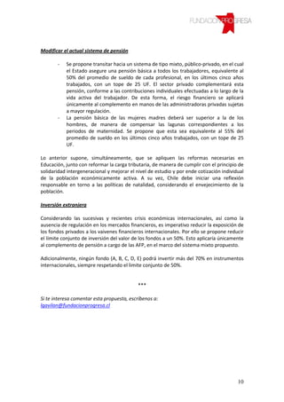 Modificar el actual sistema de pensión

       -   Se propone transitar hacia un sistema de tipo mixto, público-privado, en el cual
           el Estado asegure una pensión básica a todos los trabajadores, equivalente al
           50% del promedio de sueldo de cada profesional, en los últimos cinco años
           trabajados, con un tope de 25 UF. El sector privado complementará esta
           pensión, conforme a las contribuciones individuales efectuadas a lo largo de la
           vida activa del trabajador. De esta forma, el riesgo financiero se aplicará
           únicamente al complemento en manos de las administradoras privadas sujetas
           a mayor regulación.
       -   La pensión básica de las mujeres madres deberá ser superior a la de los
           hombres, de manera de compensar las lagunas correspondientes a los
           periodos de maternidad. Se propone que esta sea equivalente al 55% del
           promedio de sueldo en los últimos cinco años trabajados, con un tope de 25
           UF.

Lo anterior supone, simultáneamente, que se apliquen las reformas necesarias en
Educación, junto con reformar la carga tributaria, de manera de cumplir con el principio de
solidaridad intergeneracional y mejorar el nivel de estudio y por ende cotización individual
de la población económicamente activa. A su vez, Chile debe iniciar una reflexión
responsable en torno a las políticas de natalidad, considerando el envejecimiento de la
población.

Inversión extranjera

Considerando las sucesivas y recientes crisis económicas internacionales, así como la
ausencia de regulación en los mercados financieros, es imperativo reducir la exposición de
los fondos privados a los vaivenes financieros internacionales. Por ello se propone reducir
el límite conjunto de inversión del valor de los fondos a un 50%. Esto aplicaría únicamente
al complemento de pensión a cargo de las AFP, en el marco del sistema mixto propuesto.

Adicionalmente, ningún fondo (A, B, C, D, E) podrá invertir más del 70% en instrumentos
internacionales, siempre respetando el limite conjunto de 50%.


                                            ***

Si te interesa comentar esta propuesta, escríbenos a:
lgavilan@fundacionprogresa.cl




                                                                                         10
 