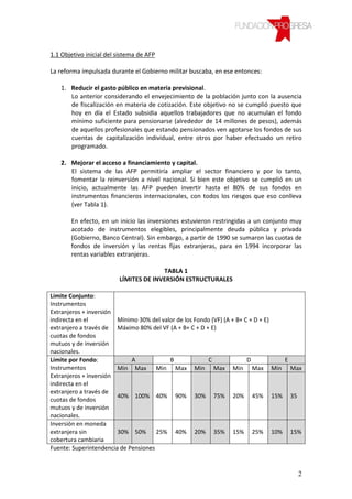 1.1 Objetivo inicial del sistema de AFP

La reforma impulsada durante el Gobierno militar buscaba, en ese entonces:

   1. Reducir el gasto público en materia previsional.
      Lo anterior considerando el envejecimiento de la población junto con la ausencia
      de fiscalización en materia de cotización. Este objetivo no se cumplió puesto que
      hoy en día el Estado subsidia aquellos trabajadores que no acumulan el fondo
      mínimo suficiente para pensionarse (alrededor de 14 millones de pesos), además
      de aquellos profesionales que estando pensionados ven agotarse los fondos de sus
      cuentas de capitalización individual, entre otros por haber efectuado un retiro
      programado.

   2. Mejorar el acceso a financiamiento y capital.
      El sistema de las AFP permitiría ampliar el sector financiero y por lo tanto,
      fomentar la reinversión a nivel nacional. Si bien este objetivo se cumplió en un
      inicio, actualmente las AFP pueden invertir hasta el 80% de sus fondos en
      instrumentos financieros internacionales, con todos los riesgos que eso conlleva
      (ver Tabla 1).

       En efecto, en un inicio las inversiones estuvieron restringidas a un conjunto muy
       acotado de instrumentos elegibles, principalmente deuda pública y privada
       (Gobierno, Banco Central). Sin embargo, a partir de 1990 se sumaron las cuotas de
       fondos de inversión y las rentas fijas extranjeras, para en 1994 incorporar las
       rentas variables extranjeras.

                                       TABLA 1
                         LÍMITES DE INVERSIÓN ESTRUCTURALES

Límite Conjunto:
Instrumentos
Extranjeros + inversión
indirecta en el         Mínimo 30% del valor de los Fondo (VF) (A + B+ C + D + E)
extranjero a través de Máximo 80% del VF (A + B+ C + D + E)
cuotas de fondos
mutuos y de inversión
nacionales.
Límite por Fondo:            A            B              C              D         E
Instrumentos            Min Max Min Max Min Max Min Max Min Max
Extranjeros + inversión
indirecta en el
extranjero a través de
                        40% 100% 40% 90% 30% 75% 20% 45% 15% 35
cuotas de fondos
mutuos y de inversión
nacionales.
Inversión en moneda
extranjera sin          30% 50%       25% 40% 20% 35% 15% 25% 10% 15%
cobertura cambiaria
Fuente: Superintendencia de Pensiones


                                                                                      2
 