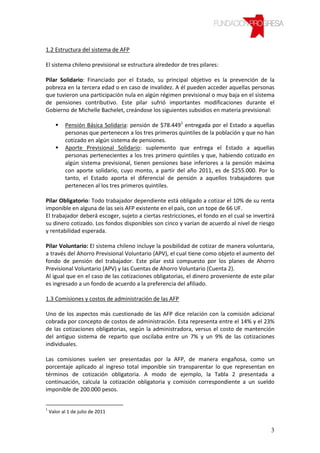 1.2 Estructura del sistema de AFP

El sistema chileno previsional se estructura alrededor de tres pilares:

Pilar Solidario: Financiado por el Estado, su principal objetivo es la prevención de la
pobreza en la tercera edad o en caso de invalidez. A él pueden acceder aquellas personas
que tuvieron una participación nula en algún régimen previsional o muy baja en el sistema
de pensiones contributivo. Este pilar sufrió importantes modificaciones durante el
Gobierno de Michelle Bachelet, creándose los siguientes subsidios en materia previsional:

           Pensión Básica Solidaria: pensión de $78.4491 entregada por el Estado a aquellas
           personas que pertenecen a los tres primeros quintiles de la población y que no han
           cotizado en algún sistema de pensiones.
           Aporte Previsional Solidario: suplemento que entrega el Estado a aquellas
           personas pertenecientes a los tres primero quintiles y que, habiendo cotizado en
           algún sistema previsional, tienen pensiones base inferiores a la pensión máxima
           con aporte solidario, cuyo monto, a partir del año 2011, es de $255.000. Por lo
           tanto, el Estado aporta el diferencial de pensión a aquellos trabajadores que
           pertenecen al los tres primeros quintiles.

Pilar Obligatorio: Todo trabajador dependiente está obligado a cotizar el 10% de su renta
imponible en alguna de las seis AFP existente en el país, con un tope de 66 UF.
El trabajador deberá escoger, sujeto a ciertas restricciones, el fondo en el cual se invertirá
su dinero cotizado. Los fondos disponibles son cinco y varían de acuerdo al nivel de riesgo
y rentabilidad esperada.

Pilar Voluntario: El sistema chileno incluye la posibilidad de cotizar de manera voluntaria,
a través del Ahorro Previsional Voluntario (APV), el cual tiene como objeto el aumento del
fondo de pensión del trabajador. Este pilar está compuesto por los planes de Ahorro
Previsional Voluntario (APV) y las Cuentas de Ahorro Voluntario (Cuenta 2).
Al igual que en el caso de las cotizaciones obligatorias, el dinero proveniente de este pilar
es ingresado a un fondo de acuerdo a la preferencia del afiliado.

1.3 Comisiones y costos de administración de las AFP

Uno de los aspectos más cuestionado de las AFP dice relación con la comisión adicional
cobrada por concepto de costos de administración. Esta representa entre el 14% y el 23%
de las cotizaciones obligatorias, según la administradora, versus el costo de mantención
del antiguo sistema de reparto que oscilaba entre un 7% y un 9% de las cotizaciones
individuales.

Las comisiones suelen ser presentadas por la AFP, de manera engañosa, como un
porcentaje aplicado al ingreso total imponible sin transparentar lo que representan en
términos de cotización obligatoria. A modo de ejemplo, la Tabla 2 presentada a
continuación, calcula la cotización obligatoria y comisión correspondiente a un sueldo
imponible de 200.000 pesos.


1
    Valor al 1 de julio de 2011


                                                                                            3
 