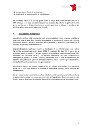 (1) Correspondiente al costo de administración.
(2) Considerando un sueldo imponible de 200.000 pesos.



En el sistema actual es el afiliado quien asume el riesgo de la inversión realizada por la
AFP, a la cual se le paga una comisión por ese concepto. Lo anterior es particularmente
grave puesto que el único mecanismo de sanción que tiene el afiliado es cambiarse de
administradora, asumiendo la eventual perdida.


II.    Antecedentes demográficos

La población chilena está transitando hacia una sociedad con bajas tasas de natalidad y
alta esperanza de vida. Esta situación es relevante al momento de pensar una reforma
previsional, debido a que esto determina la fuerza laboral (y las imposiciones de ésta) y la
cantidad de personas en edad de retiro.

La pirámide poblacional, la cual muestra la distribución de la población según sexo y edad,
ha sufrido cambios importantes desde 1950. A mediados del Siglo XX el fuerte de la
población, tanto en hombres como en mujeres, se centraba en los primeros años de vida,
formando una pirámide perfecta. Un sistema previsional con estas características
demográficas favorecía el sistema solidario, de reparto, pues la base de contribución, es
decir los trabajadores en ejercicio, formaban una masa mayor a los trabajadores en retiro,
siendo factible un financiamiento intergeneracional.

Actualmente existe una mayor concentración en edades intermedias, principalmente
entre los 15 y 25 años. Además, se observa un importante aumento de las personas en
edad de retiro.

Las proyecciones del Instituto Nacional de Estadísticas (INE), señalan una tendencia hacia
una pirámide invertida, con mayor concentración en la población de mayor edad, lo cual
implica un gran desafío en términos de diseño de un sistema previsional sostenible y justo.




                                                                                          5
 
