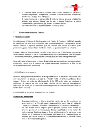 -   El Estado reconoce una pensión básica para todos los trabajadores y el sector
           privado complementa esta pensión, conforme a las contribuciones individuales
           efectuadas a lo largo de la vida activa.
       -   El riesgo financiero es compartido. El sistema público asegura a todos los
           afiliados una pensión básica, por lo que el riesgo financiero se aplica
           únicamente al complemento que maneja el sistema privado.
       -   Sistema instaurado en Argentina (1994) y Uruguay (1996).


V.     Propuesta de Fundación Progresa

5.1 Sistema fracasado

Es evidente que el Sistema de Administradoras de Fondos de Pensiones (AFP) ha fracasado
en su objetivo de reducir el gasto público en materia previsional. Esto debido a que el
Estado subsidia a aquellas personas que no cuentan con fondos suficientes para
pensionarse, gasto inexistente en el anterior sistema ya que existía el fondo solidario.

A su vez, si bien el sistema de AFP cumplió, en sus inicios, con el objetivo de aumentar el
acceso a financiamiento y capital, lo cierto es que expuso las pensiones de los trabajadores
a los vaivenes financieros, siendo el trabajador el que asume todo el riesgo financiero.

Pero sobretodo, el sistema no es capaz de garantizar pensiones dignas como prometido,
menos aún cumplir con la promesa de generar pensiones equivalentes al 70% de las
últimas remuneraciones imponibles.


5.2 Modificaciones propuestas

El Estado debe garantizar el derecho a la Seguridad Social, es decir una pensión de tipo
universal, mayor a la actual, para toda la población. Junto a lo anterior, el Estado debe
regular y limitar los costos de administración de las AFP, entre otros los asociados a
publicidad, de manera de que estos digan relación con los servicios efectivamente
prestados. Por último, las AFP deben asumir el riesgo financiero de una mala gestión de los
fondos de los afiliados.

A continuación se presentan propuestas en ese sentido:

Comisiones y rentabilidad

       -   Se propone reformar el sistema actual de manera de que las comisiones no
           sean superiores al 7% del aporte previsional efectuado. Las AFP deberán
           competir por menores comisiones y mejores servicios, respetando ese rango.
       -   En caso de rentabilidad negativa por un periodo superior a tres meses, se
           propone que las AFP asuman su cuota de responsabilidad en el mal manejo de
           las inversiones, distribuyendo parte de sus utilidades como fue planteado en su
           minuto por la Union de Organizaciones Sindicales (UOS). Específicamente, se
           propone que las AFP asuman el 25% de la perdida cumulada, a partir del cuarto
           mes de de rentabilidad negativa.



                                                                                          9
 